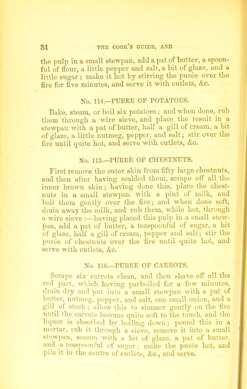 the pulp in a small stewpan, add a pat of butter, a spoon- ful of flour, a little pepper and salt, a bit of glaze, and a little sugar ; make it hot by stirring the puree over the fire for five minutes, and serve it with cutlets, &c. No. 114.—PUREE OF POTATOES. Bake, steam, or boil six potatoes; audwhen done, rub them through a wire sieve, and place the result in a stewpan with a pat of butter, half a gill of cream, a bit of glaze, a little nutmeg, pepper, and salt; stir over the fire until quite hot, and serve with cutlets, &c. No. 115.—PUREE OF CHESTNUTS. First remove the outer skin from fifty large chestnuts, and then after having scalded them, scrape off all the inner brown skin; having done this, place the chest- nuts in a small stewpan with a pint of milk, and boil them gently over the fire; and when done soft, drain away the milk, and rub them, while hot, through a wire sieve :—having placed this pulp in a small stew- pan, add a pat of butter, a teaspoonful of sugar, a bit of glaze, half a gill of cream, pepper and salt; stir the puree of chestnuts over tire fire until quite hot, and serve with cutlets, &c. No. 116.—PUREE OF CARROTS. Scrape six carrots clean, and then shave off all the red part, which having parboiled for a few minutes, drain dry and put into a small stewpan with a pat of butter, nutmeg, pepper, and salt, one small onion, and a gill of stock ; allow this to simmer gently on the fire until the carrots become quite soft to the touch, and the liquor is absorbed by boiling down; pound this in a mortar, mb it through a sieve, remove it into a small stewpan, season with a bit of glaze, a pat of butter, and a teaspoonful of sugar; make the puree hot, and pile it in the centre of cutlets, &c.» and serve.