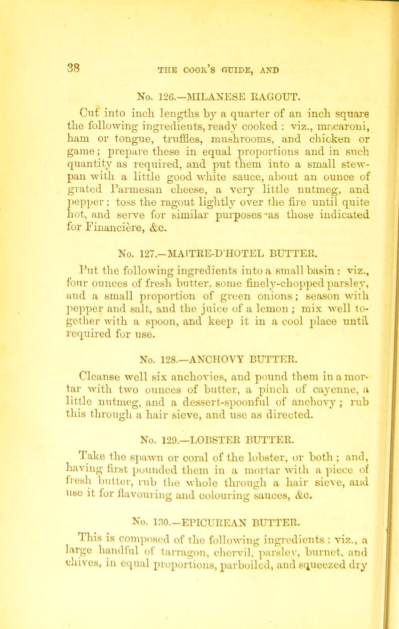 No. 126.—MILANESE RAGOUT. Cut into inch lengths by a quarter of an inch square the following ingredients, ready cooked : viz., macaroni, ham or tongue, truffles, mushrooms, and chicken or game; prepare these in equal proportions and in such quantity as required, and put them into a small stew- pan with a little good white sauce, about an ounce of grated Parmesan cheese, a very little nutmeg, and pepper; toss the ragout lightly over the fire until quite hot, and serve for similar purposes *as those indicated for Financiere, &c. No. 127.—MAITRE-D'HOTEL BUTTER. Put the following ingredients into a small basin: viz., four ounces of fresh butter, some finely-chopped parsley, and a small proportion of green onions; season with pepper and salt, and the juice of a lemon ; mix well to- gether with a spoon, and keep it in a cool place until required for use. No. 128.—ANCHOVY BUTTER. Cleanse well six anchovies, and pound them in amor- tar with two ounces of butter, a pinch of cayenne, a little nutmeg, and a dessert-spoonful of anchovy; rub this through a hair sieve, and use as directed. No. 129.—LOBSTER BUTTER. Take the spawn or coral of the lobster, or both ; and, having first pounded them in a mortar with a piece of fresh butter, rub the whole through a hair sieve, and uso it for flavouring and colouring sauces, &c. No. 130—EPICUREAN BUTTER. This is composed of the following ingredients : viz., a large handful of tarragon, chervil, parsley, burnet, and tiuvcs, in equal proportions, parboiled, and squeezed dry