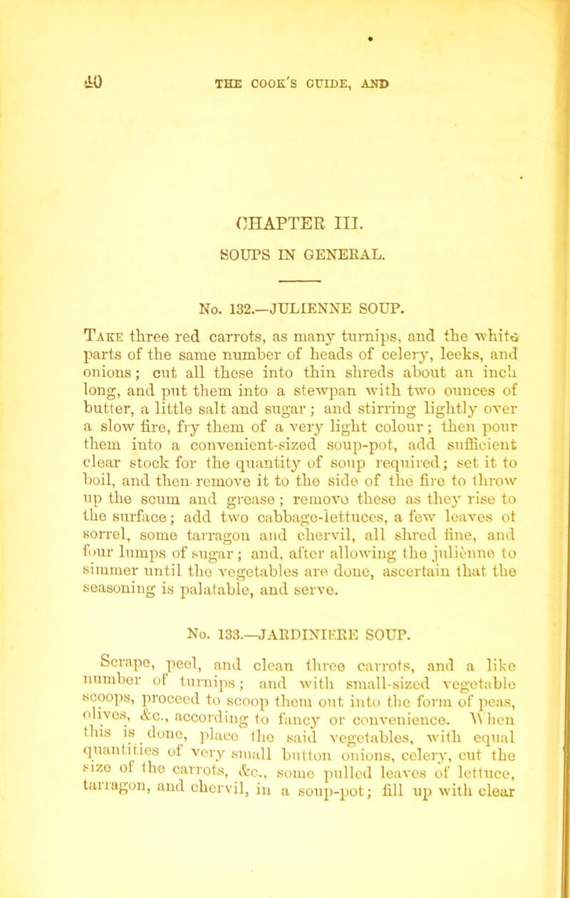 CHAPTER III. SOUPS IN GENERAL. No. 132.—JULIENNE SOUP. Take tliree red carrots, as many turnips, and the whits parts of the same number of heads of celery, leeks, and onions; cut all these into thin shreds about an inch long, and put them into a stewpan with two ounces of butter, a little salt and sugar ; and stirring lightly over a slow fire, fry them of a very light colour; then pour them iuto a convenient-sized soup-pot, add sufficient clear stock for the quantity of soup required; set it to boil, and then remove it to tho side of tho firo to throw up the scum and grease; remove these as the}' rise to the surface; add two cabbage-lettuces, a few leaves ot sorrel, some tarragon and chervil, all shred fine, and four lumps of sugar; and, after allowing the julienne to simmer until the vegetables are done, ascertain that the seasoning is palatable, and serve. No. 133.—JARDINIERE SOUP. Scrape, peel, and clean three carrots, and a like number of turnips; and with small-sized vegetable scoops, proceed to scoop them out into tho form of peas, olives, Ac., according to fancy or convenience. When tins is done, place tho said vegetables, with equal quantities ot very small button onions, celery, cut the sizo ol the carrots, Ac., some pulled leaves of lettuce, tan agon, and chervil, in a soup-pot; fill up with clear