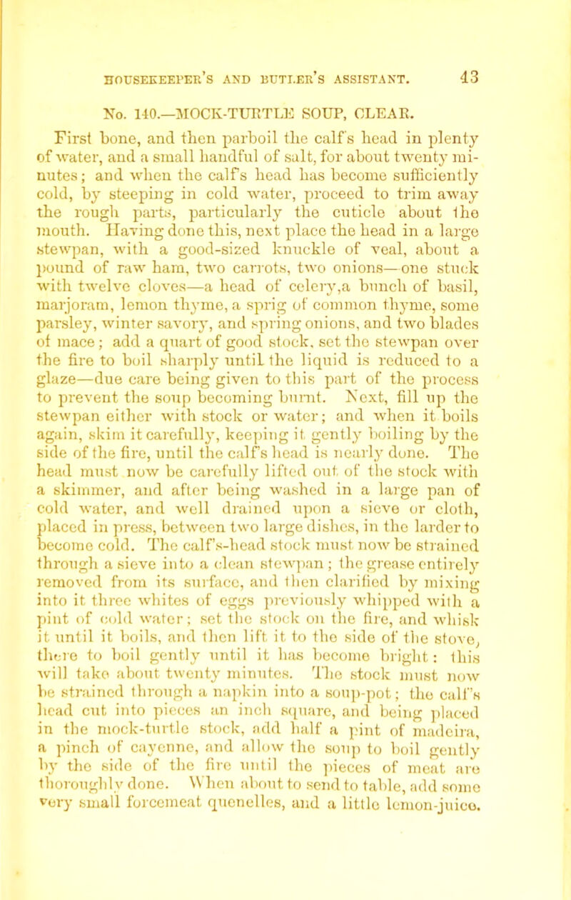 No. 140.—MOCK-TUETLE SOUP, CLEAR. First bone, and then parboil the calf's head in plenty of water, and a small handful of salt, for about twenty mi- nutes ; and when the calfs head has become sufficiently cold, by steeping in cold water, proceed to trim away the rough parts, particularly the cuticle about Ihe mouth. HaTing done this, next place the head in a large stewpan, with a good-sized knuckle of veal, about a pound of raw ham, two carrots, two onions—one stuck with twelve cloves—a head of celery,a bunch of basil, marjoram, lemon thyme, a sprig of common thyme, some parsley, winter savory, and spring onions, and two blades of mace; add a quart of good stock, set the stewpan over the fire to boil sharply until the liquid is reduced to a glaze—due care being given to this part of the process to prevent the soup becoming burnt. Next, fill up the stewpan either with stock or water; and when it boils again, skim it carefully, keeping it. gently boiling by the side of the fire, until the calf’s head is nearly done. The head must now be carefully lifted out of the stock with a skimmer, and after being washed in a large pan of cold water, and well drained upon a sieve or cloth, placed in press, between two large dishes, in the larder to become cold. The calf’s-head stock must now be strained through a sieve into a clean stewpan ; the grease entirely removed from its surface, and then clarified by mixing into it three whites of eggs previously whipped with a pint of cold water; set the stock on the fire, and whisk it until it boils, and then lift it to the side of the stove, there to boil gently until it has become bright: this will take about twenty minutes. The stock must now be strained through a napkin into a soup-pot; the calf’s head cut into pieces an inch square, and being placed in the mock-turtle stock, add half a pint of madeira, a pinch of cayenne, and allow the soup to boil gently by the side of the fire until the pieces of meat are thoroughly done. When about to send to table, add some very small forcemeat quenelles, and a little lemon-juice.