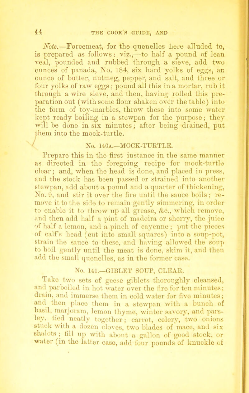 Note.—Forcemeat, for the quenelles here alluded to, is prepared as follows: viz.,—to half a pound of lean veal, pounded and rubbed through a sieve, add two ounces of panada, No. 184, six hard yolks of eggs, an ounce of butter, nutmeg, pepper, and salt, and three or four yolks of raw eggs ; pound all this in a mortar, rub it through a wire sieve, and then, having rolled this pre- paration out (with some flour shaken over the table) into the form of toy-marbles, throw these into some water kept ready boiling in a stewpan for the purpose; they will be done in six minutes; after being drained, put them into the mock-turtle. No. 140a.—MOCK-TURTLE. Prepare this in the first instance in the same manner as directed in the foregoing recipe for mock-turtle clear; and, when the head is done, and placed in press, and the stock has been passed or strained into another stewpan, add about a pound and a quarter of thickening, No. 9, and stir it over the fire until the sauce boils; re- move it to the side to remain gently simmering, in order to enable it to throw up all grease, &c., which remove, and then add half a pint of madeira or sherry, the juice of half a lemon, and a pinch of cayenne ; put the pieces of calfs head (cut into small squares) into a soup-pot, strain the sauce to these, and having allowed the soup to boil gently until the meat is done, skim it, and then add the small quenelles, as in the former case. No. 141.—GIBLET SOUP, CLEAR. Take two sots of geese giblets thoroughly cleansed, and parboiled in hot water over the lire for ten minutes; drain, and immerse them in cold water for five minutes; and then place them in a stewpan with a bunch of basil, marjoram, lemon thyme, winter savory, and pars- ley. tied neatly together; carrot, celery, two onions stuck with a dozen cloves, two blades of mace, and six shalots ; fill up with about a gallon of good stock, or water (in tho latter case, add four pounds of knuckle of