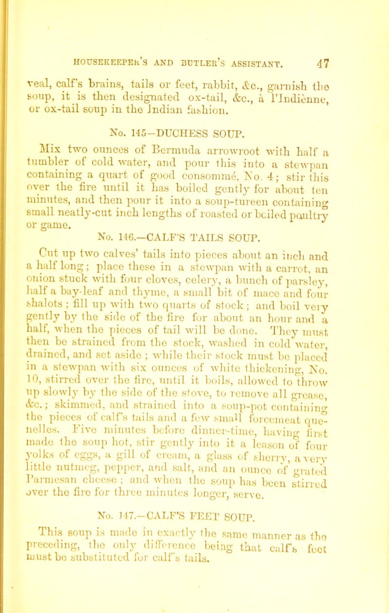 veal, calf’s brains, tails or feet, rabbit, <&c., garnish the soup, it is then designated ox-tail, &c., a l’Indienne, or ox-tail soup in the Indian fashion. No. 145-DUCHESS SOUP. Mix two ounces of Bermuda arrowroot with half a tumbler of cold water, and pour this into a stewpan containing a quart of good consomme, No. 4; stir this over the fire until it has boiled gently for about ten minutes, and then pour it into a soup-tureen containing small neatly-cut inch lengths of roasted or bciled poultry or game. No. 146.—CALF’S TAILS SOUP. Cut up two calves’ tails into pieces about an inch and a half long; place these in a stewpan with a carrot, an onion stuck with four cloves, celery, a bunch of parsley, half a bay-leaf and thyme, a small bit of mace and four shalots ; fill up with two quarts of stock; and boil vciy gently by the side of the fire for about an hour and a half, when the pieces of tail will be done. They must then be strained from the stock, washed in cold water, drained, and set aside ; while their stock must be placed in a stewpan with six ounces of white thickening, No. 10, stirred over the fire, until it boils, allowed to throw up slowly by the side of the stove, to remove all grease, &c.; skimmed, and strained into a soup-pot containing the pieces of calf’s tails and a few small forcemeat que° nelles. Five minutes before dinner-time, having first made the soup hot, stir gently into it a leason of four jolks of eggs, a gill of cieam, a glass of sherrv, a very little nutmeg, pepper, and salt, and an ounce of grated Parmesan cheese; and when the soup has been stirred over the fire for three minutes lunger, serve. No. 147.—CALF’S FEET SOUP. This soup is made in exactly the same manner as tho preceding, the only difference being that calfb feet must bo substituted for calf's tails.