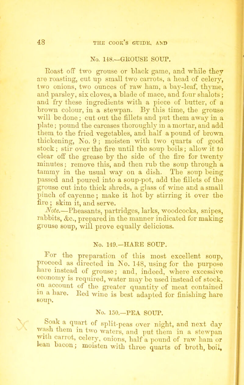 No. 148.—GROUSE SOUP. Eoast off two grouse or black game, and while they are roasting, cut up small two carrots, a head of celery, two onions, two ounces of raw ham, a hay-leaf, thyme, and parsley, six cloves, a blade of mace, and four shalots; and fry these ingredients with a piece of butter, of a brown colour, in a stewpan. By this time, the grouse will be done; cut out the fillets and put them away in a plate; pound the carcases thoroughly in a mortar, and add them to the fried vegetables, and half a pound of brown thickening, No. 9 ; moisten with two quarts of good stock; stir over the fire until the soup boils; allow it to clear off the grease by the side of the fire for twenty minutes; remove this, and then rub the soup through a tammy in the usual way ou a dish. The soup being passed and poured into a soup-pot, add the fillets of the grouse cut into thick shreds, a glass of wine and a small pinch of cajmnne; make it hot by stirring it over the fire ; skim it, and serve. Note.—Pheasants, partridges, larks, woodcocks, snipes, rabbits, &c., prepared in the manner indicated for making grouse soup, will prove equally delicious. No. 149.—HARE SOUP. For the preparation of this most excellent soup, procood as directed iu No. 148, using for the purpose hare instead of grouse; and, indeed, where excessive economy is required, water maybe used instead of stock, on account of the greater quantity of meat contained in a hare. Red wine is best adapted for finishing hare soup. No. 150.—PEA SOUP. Soak a quart of split-peas over night, and next day wash them in two waters, and put them in a stewpan with carrot, celery, onions, half a pound of raw ham or can bacon; moisten with three quarts of broth, boil.