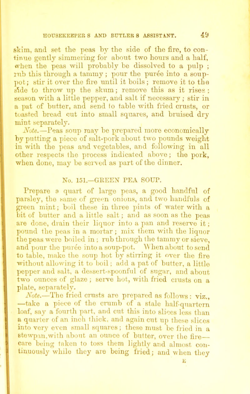 skim, and set the peas by the side of the fire, to con- tinue gently simmering for about two hours and a half, when the peas will probably be dissolved to a pulp ; rub this through a tammy ; pour the puree into a soup- pot; stir it over the fire until it boils ; remove it to the side to throw up the skum; remove this as it rises ; season with a little pepper, and salt if necessary ; stir in a pat of butter, and send lo table with fried crusts, or toasted bread cut into small squares, and bruised dry mint separately. Note.—Peas soup may be prepared more economically by putting a piece of salt-pork about two pounds weight in with the peas and vegetables, and following in all other respects the process indicated above; the pork, when done, may be seived as part of the dinner. No. 151.—GREEN PEA SOUP. Prepare a quart of large peas, a good handful of parsley, the same of green onions, and two handfuls of green mint; boil these in three pints of water with a bit of butter and a little salt; and as soon as the peas are done, drain their liquor into a pan and reserve it; pound the peas in a mortar ; mix them with the liquor the peas were boiled in ; rub through I he tammy or sieve, and pour the puree into a soup-pot. When about to send to table, make the soup hot by stirring it over the fire without allowing it to boil; add a pat of butter, a little pepper and salt, a dessert-spoonful of sugar, and about two ounces of glaze ; serve hot, with fried crusts on a plate, separately. Note.—The fried crusts are prepared as follows: viz., —take a piece of the crumb of a stale half-quartern loaf, say a fourth part, and cut this into slices less than a quarter of an inch thick, and again cut up these slices into very even small squares; these must be fried in a stewpm.with about an ounce of butter, over the fire care being taken to toss them lightly and almost con- tinuously while they are being fried; and when they E