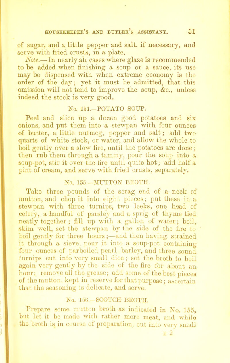 of sugar, and a little pepper and salt, if necessary, and serve with fried crusts, in a plate. Note.—In nearly aii cases where glaze is recommended to he added when finishing a soup or a sauce, its use may be dispensed with when extreme economy is the order of the day; yet it must be admitted, that this omission will not tend to improve the soup, &c., unless indeed the stock is very good. No. 154.—POTATO SOUP. Peel and slice up a dozen good potatoes and six onions, and put them into a stewpan with four ounces of butter, a little nutmeg, pepper and salt; add two quarts of white stock, or water, and allow the whole to boil gently over a slow fire, until the potatoes are done; then nib them through a tammy, pour the soup into a soup-pot, stir it over the fire until quite hot; add half a pint of cream, and serve with fried crusts, separately. No. 155.—MUTTON BROTH. Take three pounds of the scrag end of a neck of mutton, and chop it into eight pieces; put these in a stewpan with three turnips, two leeks, one head of celery, a handful of parsley and a sprig of thyme tied neatly together ; fill up with a gallon of water; boil, skim well, set the stewpan by the side of the fire to boil gently for three hours ;—and then having strained it through a sieve, pour it into a soup-pot containing four ounces of parboiled pearl barley, and three sound turnips cut into very small dice ; set tho broth to boil again very gently by the side of the fire for about an hour; remove all the grease; add some of the best pieces of the mutton, kept in reserve for that purpose; ascertain that the seasoning is delicate, and serve. No. 156.—SCOTCH BROTH. Prepare some mutton broth as indicated in No. 155, but let it be made with rather more meat, and while the broth is in course of preparation, cut into very small