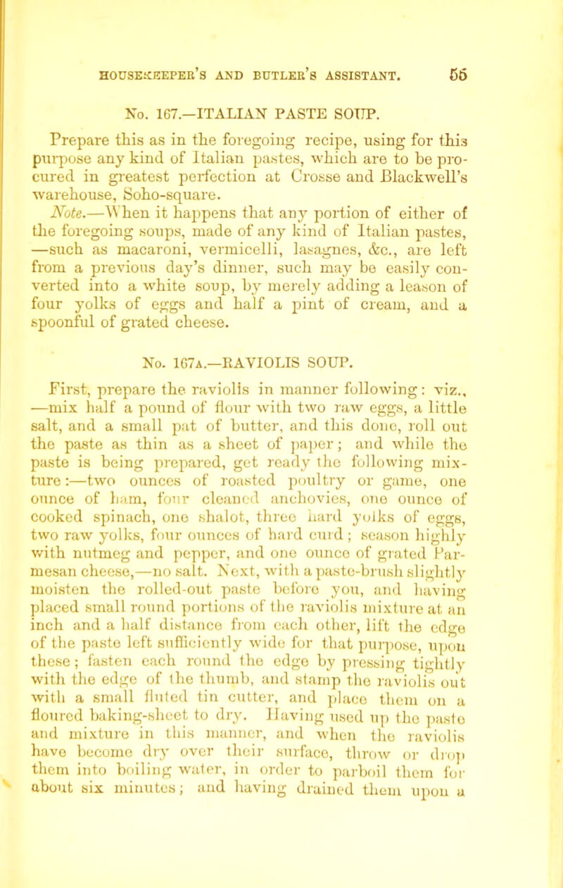 No. 167.—ITALIAN PASTE SOUP. Prepare this as in the foregoing recipe, using for this purpose any hind of Italian pastes, which are to be pro- cured in greatest perfection at Crosse and Blackwell’s warehouse, Soho-square. Note.—When it happens that any portion of either of the foregoing soups, made of any kind of Italian pastes, —such as macaroni, vermicelli, lasagnes, &c., are left from a previous day’s dinner, such may be easily con- verted into a white soup, by merely adding a leason of four yolks of eggs and half a pint of cream, and a spoonful of grated cheese. No. 167a.—RAVIOLIS SOUP. First, prepare the raviolis in manner following: viz., —mix half a pound of flour with two raw eggs, a little salt, and a small pat of butter, and this done, roll out the paste as thin as a sheet of paper; and while the paste is being prepared, get ready the following mix- ture :—two ounces of roasted poultry or game, one ounce of ham, four cleaned anchovies, one ounce of cooked spinach, one shalot, three hard yolks of eggs, two raw yolks, four ounces of hard curd; season highly with nutmeg and pepper, and one ounce of grated Par- mesan cheese,—no salt. Next, with a paste-brush slightly moisten the rolled-out paste before you, and having placed small round portions of the raviolis mixture at an inch and a half distance from each other, lift the edge of the paste left sufficiently wide for that purpose, upon these; fasten each round the edge by pressing tightly with the edge of the thumb, and stamp the raviolis out with a small fluted tin cutter, and place them on a floured baking-sheet to dry. Having used up the paste and mixture in this manner, and when the raviolis have become dry over their surface, throw or drop them into boiling water, in order to parboil them for about six minutes; and having drained them upon a