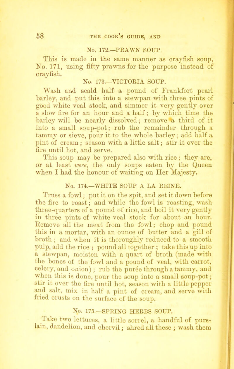 No. 172.—PRAWN SOUP, This is made in the same manner as crayfish soup, No. 171, using fifty prawns for the purpose instead of crayfish. No. 173.—VICTORIA SOUP. Wash and scald half a pound of Frankfort pearl barley, and put this into a stewpan with three pints of good white veal stock, and simmer it very gently over a slow fire for an hour and a half; by which time the barley will be nearly dissolved; remove *a third of it into a small soup-pot; rub the remainder through a tammy or sieve, pour it to the whole barley; add half a jiint of cream; season with a little salt; stir it over the fire until hot, and serve. This soup may be prepared also with rice ; they are, or at least were, the only soups eaten by the Queen when I had the honour of waiting on Her Majesty. No. 174.—WHITE SOUP A LA KEINE. Truss a fowl; put it on the spit, and set it down before the fire to roast; and while the fowl is roasting, wash three-quarters of a pound of rice, and boil it very gently in three pints of white veal stock for about an hour. Remove all the meat from the fowl; chop and pound this in a mortar, with an ounce of butter and a gill of broth ; and when it is thoroughly reduced to a smooth pulp, add the rice ; pound all together ; take this up into a stewpan, moisten with a quart of broth (made with the bones of the fowl and a pound of veal, with carrot, celery, and onion) ; rub the puree through a tammy, and when this is done, pour the soup into a small soup-pot; stir it over the fire until hot, season with a little pepper aiid salt, mix in half a pint of cream, and serve with fried crusts on the surface of the soup. No. 175.—SPRING HERBS SOUP. Tako two lettuces, a little sorrel, a handful of purs- lain, dandelion, and chervil; shred all these ; wash them