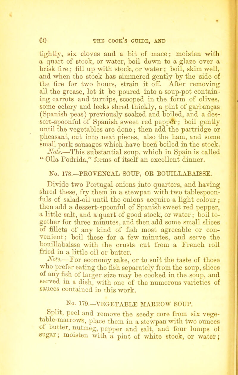 tightly, six cloves and a bit of mace; moisten with a quart of stock, or water, boil down to a glaze over a brisk fire ; fill up with stock, or water; boil, skim well, and when the stock has simmered gently by the side of the fire for two hours, strain it off. After removing all the grease, let it be poured into a soup-pot contain- ing carrots and turnips, scooped in the form of olives, some celery and leeks shred thickly, a pint of garbamjas (Spanish peas) previously soaked and boiled, and a des- sert-spoonful of Spanish sweet red pepper; boil gently until the vegetables are done ; then add the partridge or pheasant, cut into neat pieces, also the ham, and some small pork sausages which have been boiled in the stock. Note.—This substantial soup, which in Spain is called “ Olla Podrida,” forms of itself an excellent dinner. No. 178.—PROVENCAL SOUP, OR BOUILLABAISSE. Divide two Portugal onions into quarters, and having shred these, fry them in a stewpan with two tablespoon- fuls of salad-oil until the onions acquire a light colour ; then add a dessert-spoonful of Spanish sweet red pepper, a little salt, and a quart of good stock, or water; boil to- gether for three minutes, and then add some small slices of fillets of any kind of fish most agreeable or con- venient; boil these for a few minutes, and serve the bouillabaisse with the crusts cut from a French roll fried in a little oil or butter. Note.—For economy sake, or to suit the taste of those who prefer eating the fish separately from the soup, slices of any fish of larger size may be cooked in the soup, and served in a dish, with one of the numerous varieties of sauces contained in this work. No. 179.—VEGETABLE MARROW SOUP. Split, peel and remove the seedy core from six vege- table-marrows, place them in a stewpan with two ounces of butter, nutmeg, pepper and salt, and four lumps of sugar; moisten with a pint of white stock, or water;