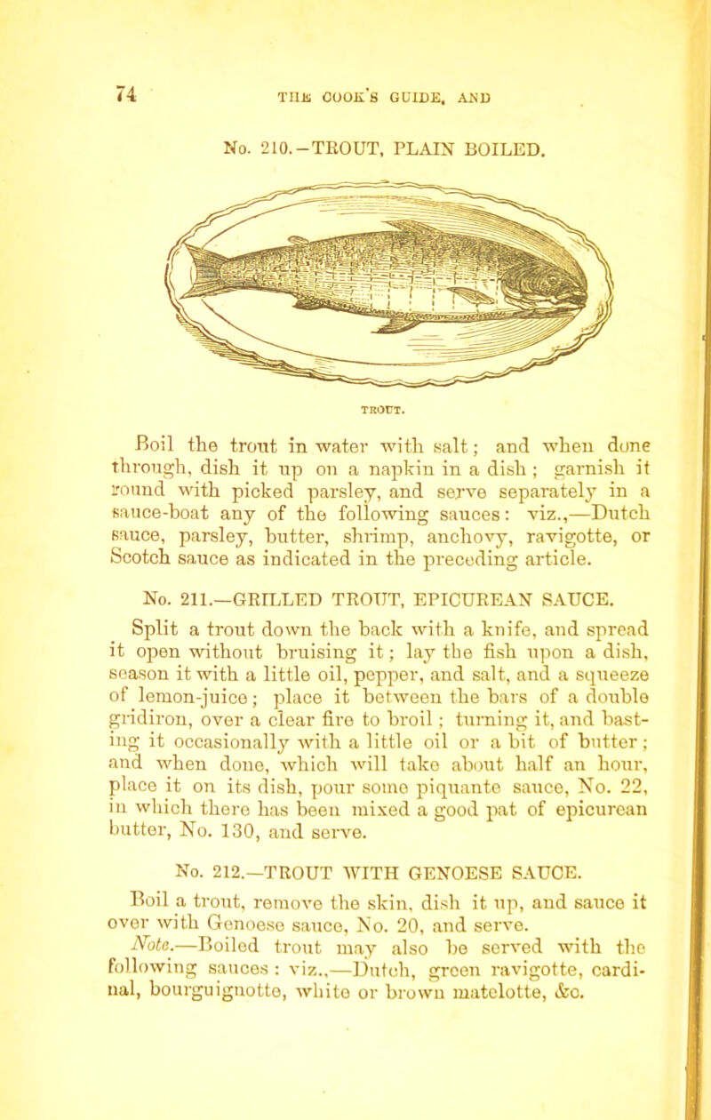 No. 210.-TROUT, PLAIN BOILED. TROUT. Boil the trout in water with salt; and when done through, dish it up on a napkin in a dish ; garnish it round with picked parsley, and serve separately in a sauce-boat any of the following sauces: viz.,—Dutch sauce, parsley, butter, shrimp, anchovy, ravigotte, or Scotch sauce as indicated in the preceding article. No. 211.—GRILLED TROUT, EPICUREAN SAUCE. Split a trout down the back with a knife, and spread it open without bruising it; lay the fish upon a dish, season it with a little oil, pepper, and salt, and a squeeze of lemon-juice; place it between the bars of a double gridiron, over a clear fire to broil; turning it, and hast- ing it occasionally with a little oil or a bit of butter; and when done, which will take about half an hour, place it on its dish, pour some piquante sauce, No. 22, in which there has been mixed a good pat of epicurean butter, No. 130, and serve. No. 212.—TROUT WITH GENOESE SAUCE. Boil a trout, remove the skin, dish it up, and sauce it over with Genoese sauce, No. 20, and serve. Note.—Boiled trout may also be served with the following sauces : viz.,—Dutch, green ravigotte, cardi- nal, bourguignotte, white or brown matelotte, &c.