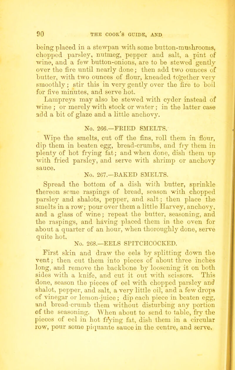 being placed in a stewpan with some button-mushrooms, chopped parsley, nutmeg, pepper and salt, a pint of wine, and a few button-onions, are to be stewed gently over the fire until nearly done; then add two ounces of butter, with two ounces of flour, kneaded together very smoothly; stir this in very gently over the fire to boil for five minutes, and serve hot. Lampreys may also be stewed with cyder instead of wine ; or merely with stock or water ; in the latter case add a bit of glaze and a little anchovy. No. 266.—FRIED SMELTS. Wipe the smelts, cut off the fins, roll them in flour, dip them in beaten egg, bread-crumbs, and fry them in plenty of hot frying fat; and when done, dish them up with fried parsley, and serve with shrimp or anchovy sauce. No. 267.—BAKED SMELTS. Spread the bottom of a dish with butter, sprinkle thereon seme raspings of bread, season with chopped parsley and shalots, pepper, and salt; then place the smelts in a row; pour over them a little Harvey, anchovy, and a glass of wine; repeat the butter, seasoning, and the raspings, and hdving placed them in the oven for about a quarter of an hour, when thoroughly done, serve quite hot. No. 268.—EELS SPITCHCOCKED. First skin and draw the eels by splitting down the vent; then cut them into pieces of about three inches long, and remove the backbone by loosening it on both sides with a knife, and cut it out with scissors. This done, season the pieces of eel with chopped parsley and shalot, pepper, and salt, a very little oil, and a few drops of vinegar or lemon-juice ; dip each piece in beaten egg, and bread-crumb them without disturbing any portion of the seasoning. When about to send to table, fry the pieces of eel in hot frying fat, dish them in a circular row, pour some piquante saucoin the centre, and serve.