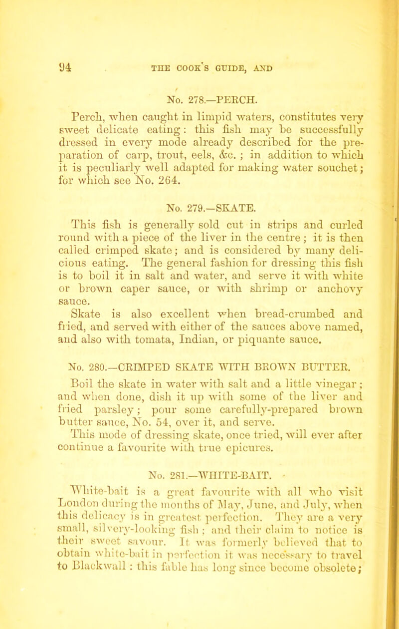 t No. 278.—PERCH. Percli, when caught in limpid waters, constitutes very sweet delicate eating: this fish may he successfully dressed in every mode already described for the pre- paration of carp, trout, eels, &c. ; in addition to which it is peculiarly well adapted for making water souchet; for which see No. 264. No. 279.—SKATE. This fish is generally sold cut in strips and curled round with a piece of the liver in the centre ; it is then called crimped skate; and is considered by many deli- cious eating. The general fashion for dressing this fish is to boil it in salt and water, and serve it with white or brown caper sauce, or with shrimp or anchovy sauce. Skate is also excellent when bread-crumbed and fried, and served with either of the sauces above named, and also with tomata, Indian, or piquante sauce. No. 280.—CRIMPED SKATE WITH BROWN BUTTER. Boil the skate in water with salt and a little vinegar; and when done, dish it up with some of the liver and fried parsley; pour some carefully-prepared blown butter sauce, No. 54, over it, and serve. This mode of dressing skate, once tried, will ever after continue a favourite with true epicures. No. 281.— WHITE-BAIT. White-bait is a great favourite with all who visit London during the months of Way, June, and July, when this delicacy is in greatest perfection. They are a very small, silvery-looking fish ; and their claim to notice is their sweet savour. It was formerly believed that to obtain white-bait in perfection, it was necessary to travel to Blaekwall : this fable has Ion<r since become obsolete: