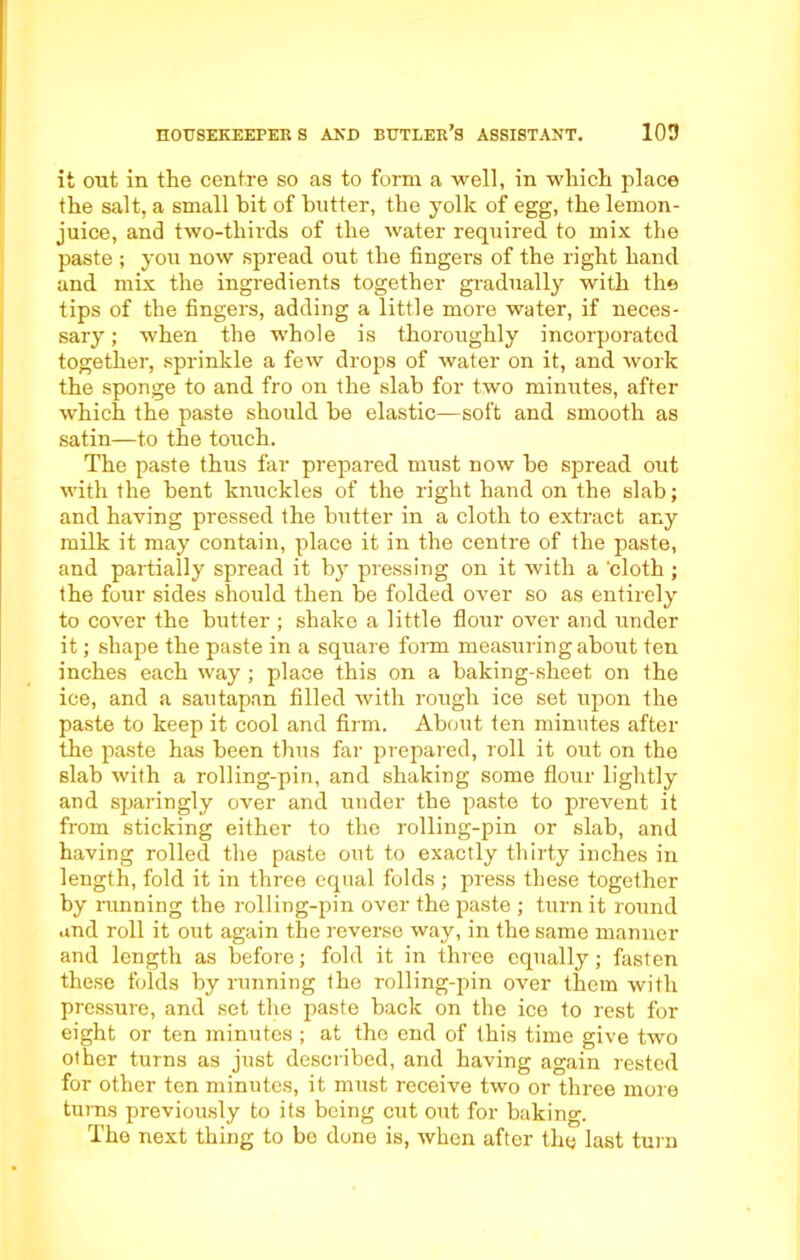 it out in the centre so as to form a well, in which place the salt, a small hit of butter, the yolk of egg, the lemon- juice, and two-thirds of the water required to mix the paste ; you now spread out the fingers of the right hand and mix the ingredients together gradually with the tips of the fingers, adding a little more water, if neces- sary ; when the whole is thoroughly incorporated together, sprinkle a few drops of water on it, and work the sponge to and fro on the slab for two minutes, after which the paste should be elastic—soft and smooth as satin—to the touch. The paste thus far prepared must now he spread out with the bent knuckles of the right hand on the slab; and having pressed the butter in a cloth to extract any milk it may contain, place it in the centre of the paste, and partially spread it by pressing on it with a 'cloth ; the four sides should then be folded over so as entirely to cover the butter ; shake a little flour over and under it; shape the paste in a square form measuring about ten inches each way ; place this on a baking-sheet on the ice, and a sautapan filled with rough ice set upon the paste to keep it cool and firm. About ten minutes after the paste has been thus far prepared, roll it out on the slab with a rolling-pin, and shaking some flour lightly and sparingly over and under the paste to prevent it from sticking either to the rolling-pin or slab, and having rolled the paste out to exactly thirty inches in length, fold it in three equal folds ; press these together by ranning the rolling-pin over the paste ; turn it round and roll it out again the reverse way, in the same manner and length as before; fold it in three equally; fasten these folds by running the rolling-pin over them with pressure, and set the paste back on the ice to rest for eight or ten minutes ; at the end of this time give two other turns as just described, and having again rested for other ten minutes, it must receive two or three more turns previously to its being cut out for baking. The next thing to be done is, when after the last turn