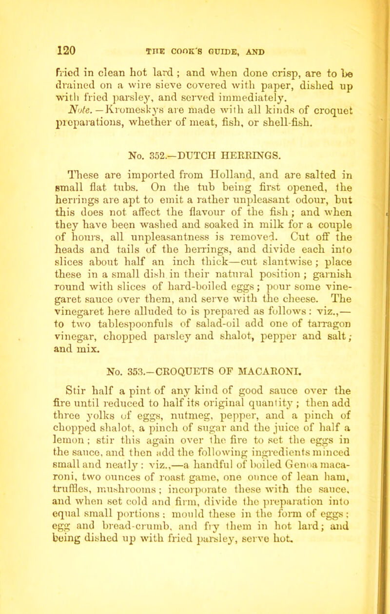 fried in clean hot lard ; and when done crisp, are to he drained on a wire sieve covered with paper, dished up with fried parsley, and served immediately. Note. — Kromeskys are made with all kinds of croquet preparations, whether of meat, fish, or shell-fish. No. 352.—DUTCH HERRINGS. These are imported from Holland, and are salted in small flat tubs. On the tub being first opened, the herrings are apt to emit a rather unpleasant odour, but this does not affect the flavour of the fish; and when they have been washed and soaked in milk for a couple of hours, all unpleasantness is removed. Cut off the heads and tails of the herrings, and divide each into slices about half an inch thick—cut slantwise; place these in a small dish in their natural position; garnish round with slices of hard-boiled eggs; pour some vine- garet sauce over them, and serve with the cheese. The vinegaret here alluded to is prepared as follows: viz.,— to two tablespoonfuls of salad-oil add one of tarragon vinegar, chopped parsley and shalot, pepper and salt; and mix. No. 353.-CROQUETS OF MACARONI. Stir half a pint of any kind of good sauce over the fire until reduced to half its original quantity ; then add three yolks of eggs, nutmeg, pepper, and a pinch of chopped shalot, a pinch of sugar and the juice of half a lemon; stir this again over the fire to set the eggs in the sauce, and then add the following ingredients minced small and neatly : viz.,—a handful of boiled Genoa maca- roni, two ounces of roast game, one onnce of lean bam, truffles, mushrooms; incorporate these with the sauce, and when set cold and firm, divide the preparation into equal small portions; mould these in the form of eggs; egg and bread-crumb, and fry them in hot lard; and being dished up with fried parsley, serve hot.