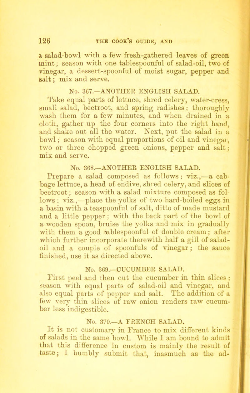 a salad-bowl with a few fresh-gathered leaves of green mint; season with one tablespoonful of salad-oil, two of vinegar, a dessert-spoonful of moist sugar, pepper and salt; mix and serve. No. 367.—ANOTHER ENGLISH SALAD. Take equal parts of lettuce, shred celery, water-cress, small salad, beetroot, and spring radishes; thoroughly wash them for a few minutes, and when drained in a cloth, gather up the four corners into the right hand, and shake out all the water. Next, put the salad in a bowl; season with equal proportions of oil and vinegar, two or three chopped green onions, pepper and salt; mix and serve. No. 368.—ANOTHER ENGLISH SALAD. Prepare a salad composed as follows : viz.,—a cab- bage lettuce, a head of endive, shred celery, and slices of beetroot; season with a salad mixture composed as fol- lows : viz.,—place the yolks of two hard-boiled eggs in a basin with a teaspoonful of salt, ditto of made mustard and a little pepper; with the back part of the bowl of a wooden spoon, bruise the yolks and mix in gradually with them a good tublespoonful of double cream; after which further incorporate therewith half a gill of salad- oil and a couple of spoonfuls of vinegar; the sauce finished, use it as directed above. No. 369.—CUCUMBER SALAD. First peel and then cut the cucumber in thin slices ; season with equal parts of salad-oil and vinegar, and also equal parts of pepper and salt. The addition of a few very thin slices of raw onion renders raw cucum- ber less indigestible. No. 370.—A FRENCH SALAD. It is not customary in France to mix different kinds of salads in the same bowl. While I am bound to admit that this difference in custom is mainly the result of taste; I humbly submit that, inasmuch as the ad-