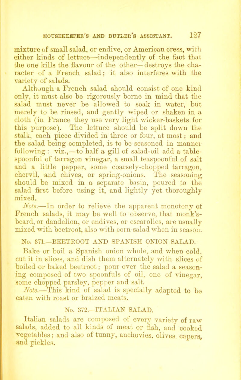 mixture of small salad, or endive, or American cress, with either kinds of lettuce—independently of the fact that the one kills the flavour of the other— destroys the cha- racter of a French salad; it also interferes with the variety of salads. Although a French salad should consist of one kind only, it must also he rigorously borne in mind that the salad must never be allowed to soak in water, but merely to be rinsed, and gently wiped or shaken in a cloth (in France they use very light wicker-baskets for this purpose). The lettuce should be split down the stalk, each piece divided in three or four, at most; and the salad being completed, is to be seasoned in manner following : viz.,—to half a gill of salad-oil add a table- spoonful of tarragon vinegar, a small teaspoonful of salt and a little pepper, some coarsely-chopped tarragon, chervil, and chives, or spring-onions. The seasoning should be mixed in a separate basin, poured to the salad first before using it, and lightly yet thoroughly mixed. Note.—In order to relieve the apparent monotony of French salads, it may be well to observe, that monk’s- beard, or dandelion, or endives, or escarolles, are usually mixed with beetroot, also with corn-salad when in season. No. 371.—BEETROOT AND SPANISH ONION SALAD. Bake or boil a Spanish onion whole, and when cold, cut it in slices, and dish them alternately with slices of boiled or baked beetroot; pour over the salad a season- ing composed of two spoonfuls of oil, one of vinegar, some chopped parsley, pepper and salt. Note.—This kind of salad is specially adapted to be eaten with roast or braized meats. No. 372.—ITALIAN SALAD. Italian salads aro composed of every variety of raw salads, added to all kinds of meat or fish, and cooked vegetables; and also of tunny, anchovies, olives capers, and pickles.