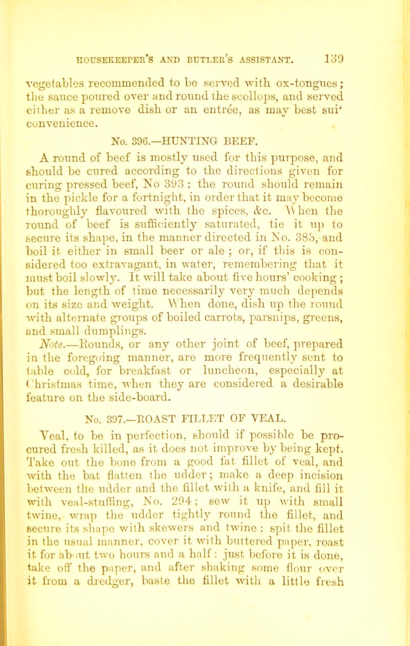 vegetables recommended to be served with ox-tongnes; the sauce poured over and round the scollops, and served either as a remove dish or an entree, as mav best sub convenience. No. 396.—HUNTING BEEF. A round of beef is mostly used for this purpose, and should be cured according to the directions given for curing pressed beef, No 393 : the round should remain in the pickle for a fortnight, in order that it may become thoroughly flavoured with the spices, &c. W hen the round of beef is sufficiently saturated, tie it up to secure its shape, in the manner directed in No. 385, and boil it either in small beer or ale ; or, if this is con- sidered too extravagant, in water, remembering that it must boil slowly. It will take about five hours’ cooking ; but the length of time necessarily very much depends on its size and weight. When done, dish up the round witli alternate groups of boiled carrots, parsnips, greens, and small dumplings. Note.—Rounds, or any other joint of beef, prepared in the foregoing manner, are more frequently sent to table cold, for breakfast or luncheon, especially at Christmas time, when they are considered a desirable feature on the side-board. No. 397.—BOAST FILLET OF VEAL. Veal, to be in perfection, should if possible be pro- cured fresh killed, as it does not improve by being kept. Take out the bone from a good fat fillet of veal, and with the bat flatten the udder; make a deep incision between the udder and the fillet with a knife, and fill it with veal-stuffing, No. 294; sew it up with small twine, wrap the udder tightly round the fillet, and secure its shape with skewers and twine : spit the fillet in the usual manner, cover it with buttered paper, roast it for about two hours and a half: just before it is done, take off the paper, and after shaking some flour over it from a dredyrer, baste the fillet with a little fresh