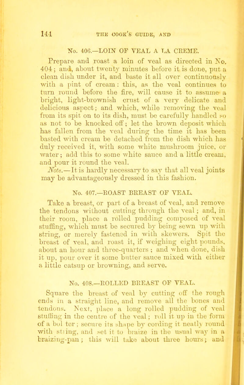 No. 40(5.—LOIN OF YEAL A LA CREME. Prepare and roast a loin of veal as directed in No. 404; and, about twenty minutes before it is done, put a clean dish under it, and baste it all over continuously with a pint of cream : this, as the veal continues to turn round before the fire, will cause it to assume- a bright, light-brownish crust of a very delicate and delicious aspect; and which, while removing the veal from its spit on to its dish, must be carefully handled so as not to be knocked off; let the brown deposit which has fallen from the veal during the time it has been basted with cream be detached from the dish which has duly received it, with some white mushroom juice, or water; add this to some white sauce and a little cream, and pour it round the veal. Note.—It is hardly necessaiy to say that all veal joints may be advantageously dressed in this fashion. No. 407.—ROAST BREAST OF YEAL. Take a breast, or part of a breast of veal, and remove the tendons without cutting through the veal; and, in their room, place a rolled pudding composed of veal stuffing, which must be secured by being sewn up with string, or merely fastened in with skewers. Spit the breast of veal, and roast it, if weighing eight pounds, about an hour and three-quarters ; and when done, dish it up, pour over it some butter sauce mixed with either a little catsup or browning, and serve. No. 408.—ROLLED BREAST OF VEAL. Square the breast of veal by cutting off the rough ends in a straight line, and remove all the bones and tendons. Next, place a long rolled pudding of veal stuffing in the centre of the veal; roll it up in the form of a bol tor; secure its shape by cording it neatly round with stiing, and set. it to braize in the usual way- in a braizing-pan; this will take about three hours; and