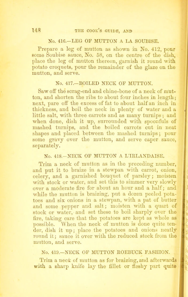 No. 416.—LEG OF MUTTON A LA SOUB1SE. Prepare a leg of mutton as shown in No. 412, pour some Soubise sauce, No. 58, on the centre of the dish, place the leg of mutton thereon, garnish it round with potato croquets, pour the remainder of the glaze on the mutton, and serve. No. 417.—BOILED NECK OF MUTTON. Saw off the scrag-end and chine-bone of a neck of mut- ton, and shorten the ribs to about four inches in length; next, pare off the excess of fat to about half an inch in thickness, and boil the neck in plenty of water and a little salt, with three carrots and as many turnips; and when done, dish it up, surrounded with spoonfuls of mashed turnips, and the boiled carrots cut in neat shapes and placed between the mashed turnips; pour some gravy over the mutton, and serve caper sauce, separately. No. 418.—NECK OF MUTTON A L'lKLANDAISE. Trim a neck of mutton as in the preceding number, and put it to braize in a stewpan with carrot, onion, celery, and a garnished bouquet of parsley; moisten with stock or water, and set this to simmer very slowly over a moderate fire for about an hour and a half; and while the mutton is braizing, put a dozen peeled pota- toes and six onions in a stewpan, with a pat of butter and some pepper and salt; moisten with a quart of stock or water, and set these to boil sharply over the fire, taking care that the potatoes are kept as whole as possible. When the neck of mutton is done quite ten- der, dish it up; place the potatoes and onions neatly round it; sauce it over with the reduced stock from the mutton, and servo. No. 419.—NECK OF MUTTON ROEBUCK FASHION. Trim a neck of mutton as for braizing, and afterwards with a sharp knife lay the fillet or fleshy part quite