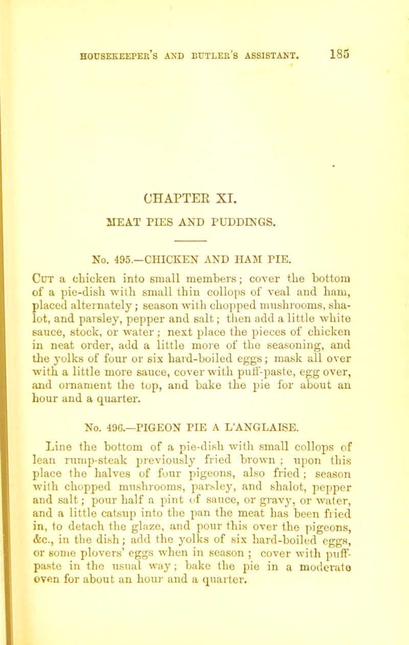 CHAPTEK XI. MEAT PIES AND PUDDINGS. No. 495.—CHICKEN AND HAM TIE. Cut a chicken into small members; cover the bottom of a pie-dish with small thin collops of veal and ham, placed alternately; season with chopped mushrooms, slra- lot, and parsley, pepper and salt; then add a little white sauce, stock, or water ; next place the pieces of chicken in neat order, add a little more of the seasoning, and the yolks of four or six hard-boiled eggs; mask all over with a little more sauce, cover with putf-paste, egg over, and ornament the top, and hake the pie for about an hour and a quarter. No. 496.—PIGEON PIE A L’ANGLAISE. Line the bottom of a pie-dish with small collops of lean rump-steak previously fried brown ; upon this place the halves of four pigeons, also fried; season with chopped mushrooms, parsley, and shalot, pepper and salt; pour half a pint of sauce, or gravy, or water, and a little catsup into the pan the meat has been fried in, to detach the glaze, and pour this over the pigeons, &c., in the dish; add the yolks of six hard-boiled eggs, or some plovers’ eggs rvhen in season ; cover with puff- paste in the usual way; bake the pie in a moderate oven for about an hour and a quarter.