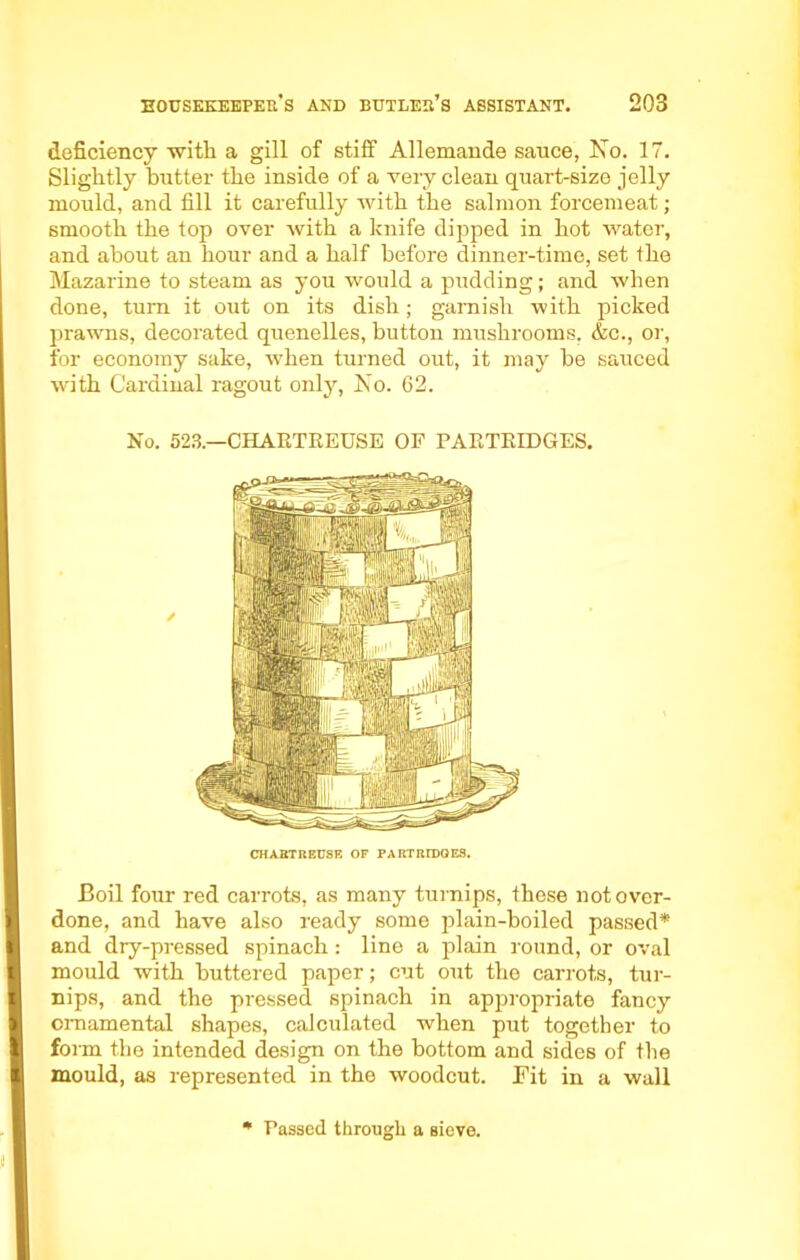 deficiency with a gill of stiff Allemande sauce, No. 17. Slightly butter the inside of a very clean quart-size jelly mould, and fill it carefully with the salmon forcemeat; smooth the top over with a knife dipped in hot water, and about an hour and a half before dinner-time, set the Mazarine to steam as you would a pudding; and when done, turn it out on its dish; garnish with picked prawns, decorated quenelles, button mushrooms, &c., or, for economy sake, when turned out, it may be sauced with Cardinal ragout only, No. 62. No. 523.—CHARTREUSE OF PARTRIDGES. CHART REUSE OF PARTRIDGES. Boil four red carrots, as many turnips, these not over- done, and have also ready some plain-boiled passed* and dry-pressed spinach: line a plain round, or oval mould with buttered paper; cut out the carrots, tur- nips, and the pressed spinach in appropriate fancy ornamental shapes, calculated when put together to form the intended design on the bottom and sides of the mould, as represented in the woodcut. Fit in a wall * Passed through a sieve.