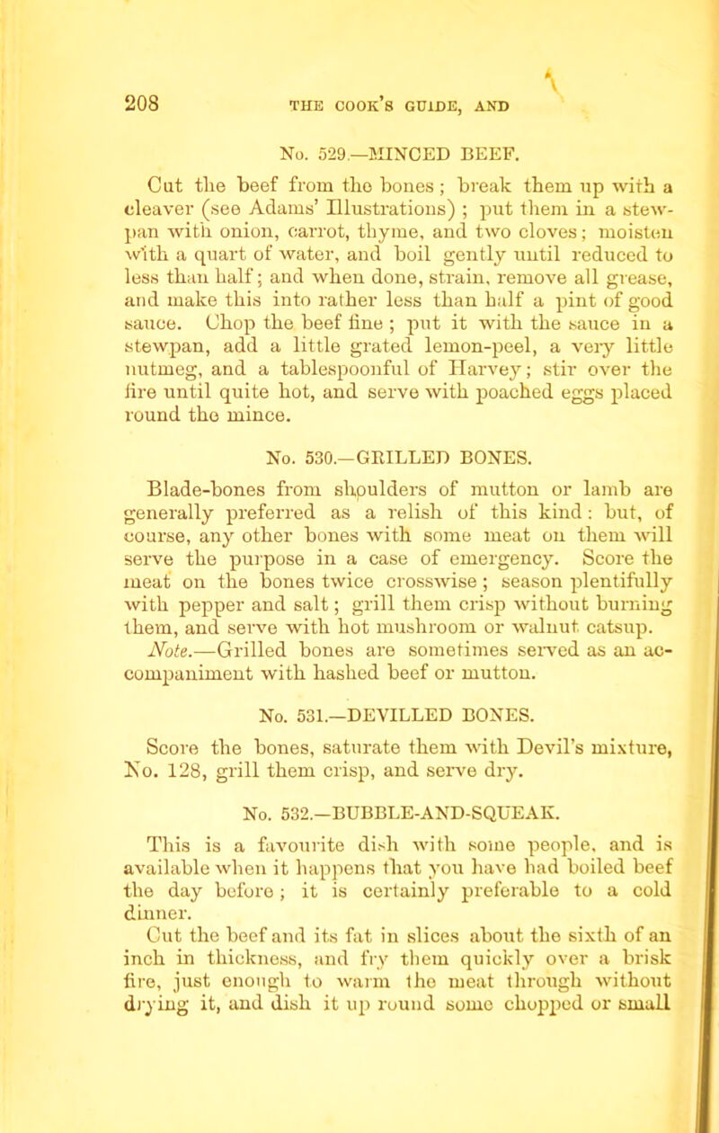 No. 529.—MINCED BEEF. Cut the beef from tbo bones; break them up with a cleaver (see Adams’ Illustrations) ; put them in a stew- pan with onion, carrot, thyme, and two cloves; moisten w’ith a quart of water, and boil gently until reduced to less than half; and when done, strain, remove all grease, and make this into rather less than half a pint of good sauce. Chop the beef tine ; put it with the sauce in a stewpan, add a little grated lemon-peel, a very little nutmeg, and a tablespoonful of Harvey; stir over the lire until quite hot, and serve with poached eggs placed round the mince. No. 530.—GRILLED BONES. Blade-bones from shpulders of mutton or lamb are generally preferred as a relish of this kind: but, of course, any other bones with some meat on them will serve the purpose in a case of emergency. Score the meat on the bones twice crosswise; season plentifully with pepper and salt; grill them crisp without burning them, and serve with hot mushroom or walnut, catsup. Note.—Grilled bones are sometimes served as an ac- companiment with hashed beef or mutton. No. 531.—DEVILLED BONES. Score the bones, saturate them with Devil’s mixture, No. 128, grill them crisp, and serve dry. No. 532.—BUBBLE-AND-SQUEAK. This is a favourite dish with some people, and is available when it happens that you have had boiled beef the day before; it is certainly preferable to a cold dinner. Cut the beef and its fat in slices about the sixth of an inch in thickness, and fry them quickly over a brisk tire, just enough to warm ihe meat through without drying it, and dish it up round some chopped or small