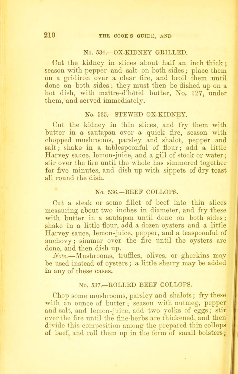 No. 534.—OX-KIDNEY GRILLED. Cut the kidney in slices about half an inch thick ; season with pepper and salt on both sides; place them on a gridiron over a clear fire, and broil them until done on both sides : they must then he dished up on a hot dish, with maitre-d’hotel butter, No. 127, under them, and served immediately. No. 535—STEWED OX-KIDNEY. Cut the kidney in thin slices, and fry them with butter in a sautapan over a quick fire, season with chopped mushrooms, parsley and shalot, pepper and salt; shake in a tablespoonful of flour; add a little Harvey sauce, lemon-juice, and a gill of stock or water; stir over the fire until the whole has simmered together for five minutes, and dish up with sippets of dry toast all round the dish. No. 536.—BEEF COLLOPS. Cut a steak or some fillet of beef into thin slices measuring about two inches in diameter, and fry these with butter in a sautapan until done on both sides ; shake in a little flour, add a dozen oysters and a little Harvey sauce, lemon-juice, pepper, and a teaspoonful of anchovy; simmer over the fii e until the oysters are done, and then dish up. Note.—Mushrooms, truffles, olives, or gherkins may be used instead of oysters ; a little sherry may be added in any of these cases. No. 537.—ROLLED BEEF COLLOPS. Chop some mushrooms, parsley and shalots; fry these with an ounce of butter; season with nutmeg, pepper and salt, and lemon-juice, add two yolks of eggs; stir over the fire unlil the fine-herbs are thickened, and then divide this composition among the prepared thin collops of beef, and roll them up in the form of small bolsters;