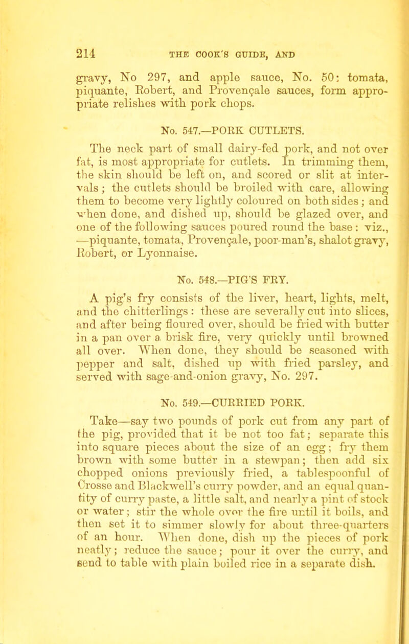gravy, No 297, and apple sauce, No. 50: tomata, piquante, Robert, and I’rovcngale sauces, form appro- priate relishes with pork chops. No. 547.—PORK CUTLETS. The neck part of small dairy-fed pork, and not over fat, is most appropriate for cutlets. In trimming them, the skin should be left on, and scored or slit at inter- vals ; the cutlets should be broiled with care, allowing them to become very lightly coloured on both sides; and when done, and dished up, should be glazed over, and one of the following sauces poured round the base : viz., -—piquante, tomata, Provengale, poor-man’s, shalot gravy, Robert, or Lyonnaise. No. 548.—PIG’S FRY. A pig’s fry consists of the liver, heart, lights, melt, and the chitterlings: these are severally cut into slices, and after being floured over, should be fried with butter in a pan over a brisk fire, very quickly until browned all over. When done, they should be seasoned with pepper and salt, dished up with fried parsley, and served with sage-and-onion gravy, No. 297. No. 549.—CURRIED PORK. Take—say two pounds of pork cut from any part of the pig, provided that it be not too fat; separate this into square pieces about the size of an egg; fry them brown with some butter in a stewpan; then add six chopped onions previously fried, a tablespoonful of Crosse and Blackwell’s curry powder, and an equal quan- tity of curry paste, a little salt, and nearly a pint of stock or water; stir the whole over the fire until it boils, and then set it to simmer slowly for about three-quarters of an hour. When done, dish up the pieces of pork neatly; reduce the sauce; pour it over the curry, and send to table with plain boiled rice in a separate dish.