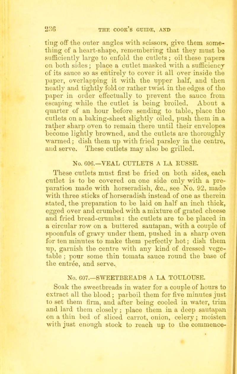 ting off the outer angles with scissors, give them some- thing of a heart-shape, remembering that they must be sufficiently large to enfold the cutlets; oil these papers on both sides; place a cutlet masked with a sufficiency of its sauce so as entirely to cover it all over inside the paper, overlapping it with the upper half, and then neatly and tightly fold or rather twist in the edges of tho paper in order effectually to prevent the sauce from escaping while the cutlet is being broiled. About a quarter of an hour before sending to table, place the cutlets on a baking-sheet slightly oiled, push them in a rather sharp oven to remain there until their envelopes become lightly browned, and the cutlets are thoroughly warmed; dish them up with fried parsley in the centre, and serve. These cutlets may also be grilled. No. 606.—YEAL CUTLETS A LA RUSSE. These cutlets must first be fried on both sides, each cutlet is to be covered on one side only with a pre- paration made with horseradish, &c., see No. 92, made with three sticks of horseradish instead of one as therein stated, the preparation to be laid on half an inch thick, egged over and crumbed with a mixture of grated cheese and fried bread-crumbs : the cutlets are to be placed in a circular row on a buttered sautapan, with a couple of spoonfuls of gravy under them, pushed in a sharp oven for ten minutes to make them pei'fectly hot; dish them up, garnish the centre with any kind of dressed vege- table ; pour some thin tomata sauce round the base of the entree, and serve. No. 607.—SWEETBREADS A LA TOULOUSE. Soak the sweetbreads in water for a couple of hours to extract all the blood; parboil them for five minutes just to set them firm, and after being cooled in water, trim and lard them closely; place them in a deep sautapan on a thin bed of sliced carrot, onion, celery; moisten with just enough stock to reach up to the commence-