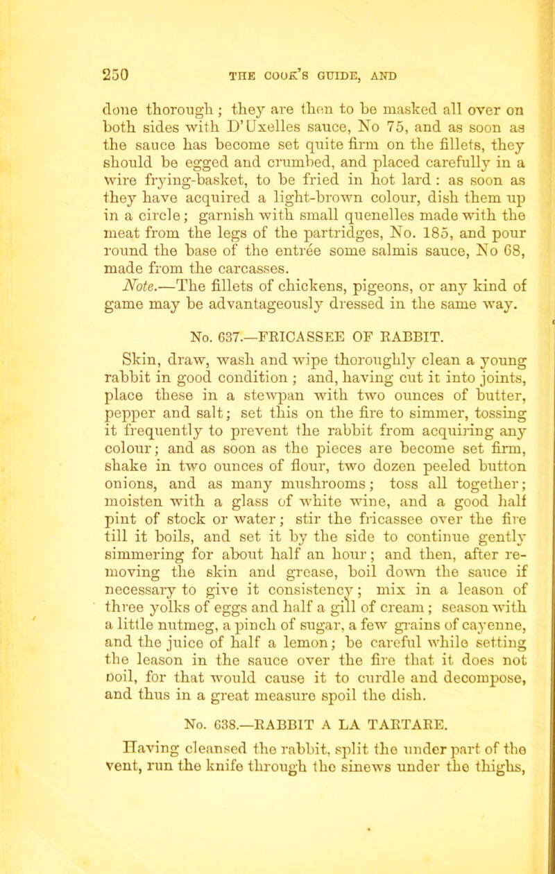 done thorough ; they are then to he masked all over on both sides with D’Uxelles sauce, No 75, and as soon as the sauce has become set quite firm on the fillets, they should be egged and crumbed, and placed carefully in a wire frying-basket, to be fried in hot lard: as soon as they have acquired a light-brown colour, dish them up in a circle; garnish with small quenelles made with the meat from the legs of the partridges, No. 185, and pour round the base of the entree some salmis sauce, No 68, made from the carcasses. Note.—The fillets of chickens, pigeons, or any kind of game may be advantageously dressed in the same way. No. 637.—FRICASSEE OF RABBIT. Skin, draw, wash and wipe thoroughly clean a young rabbit in good condition ; and, having cut it into joints, place these in a stewpan with two ounces of butter, pepper and salt; set this on the fire to simmer, tossing it frequently to prevent the rabbit from acquiring any colour; and as soon as the pieces are become set firm, shake in two ounces of flour, two dozen peeled button onions, and as many mushrooms; toss all together; moisten with a glass of white wine, and a good half pint of stock or water; stir the fricassee over the fire till it boils, and set it by the side to continue gently simmering for about half an hour; and then, after re- moving the skin and grease, boil down the sauce if necessary to give it consistency; mix in a leason of three yolks of eggs and half a gill of cream; season with a little nutmeg, a pinch of sugar, a few grains of cayenne, and the juice of half a lemon; be careful while setting the leason in the sauce over the fire that it does not Doil, for that would cause it to curdle and decompose, and thus in a great measure spoil the dish. No. 638.—RABBIT A LA TARTARE. Having cleansed the rabbit, split the under part of the vent, run the knife through the sinews under the thighs,