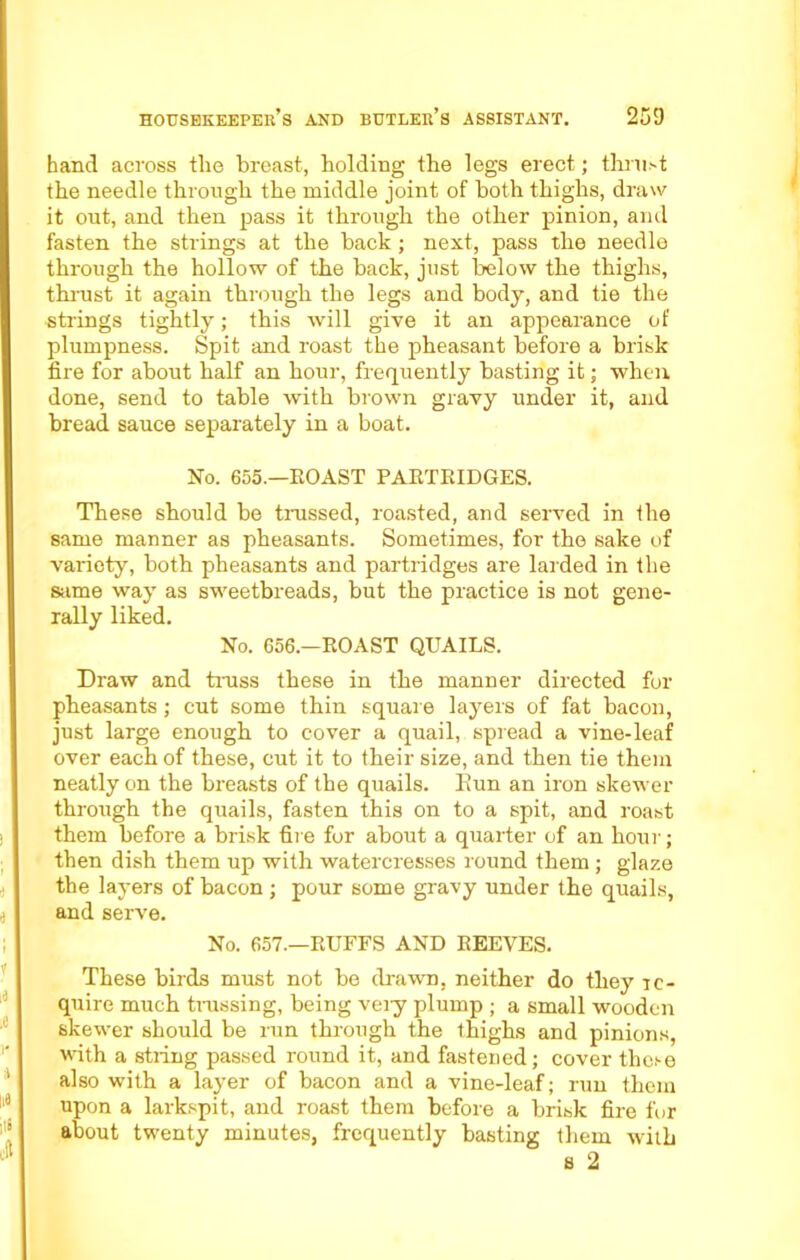 hand across tlie breast, holding the legs erect; thrust the needle through the middle joint of both thighs, draw it out, and then pass it through the other pinion, and fasten the strings at the back ; next, pass the needle through the hollow of the back, just below the thighs, thrust it again through the legs and body, and tie the strings tightly; this will give it an appearance of plumpness. Spit and roast the pheasant before a brisk fire for about half an hour, frequently basting it; when done, send to table with brown gravy under it, and bread sauce separately in a boat. No. 655.—ROAST PARTRIDGES. These should be trussed, roasted, and served in the same manner as pheasants. Sometimes, for the sake of variety, both pheasants and partridges are larded in the same way as sweetbreads, but the practice is not gene- rally liked. No. 656.—ROAST QUAILS. Draw and truss these in the manner directed for pheasants ; cut some thin square layers of fat bacon, just large enough to cover a quail, spread a vine-leaf over each of these, cut it to their size, and then tie them neatly on the breasts of the quails. Bun an iron skewer through the quails, fasten this on to a spit, and roast them before a brisk fire for about a quarter of an hour; then dish them up with watercresses round them ; glaze the layers of bacon ; pour some gravy under the quails, and serve. No. 657.—RUFFS AND REEVES. These birds must not be drawn, neither do they -re- quire much trussing, being veiy plump ; a small wooden skewer should be run through the thighs and pinions, with a stiing passed round it, and fastened ; cover these also with a layer of bacon and a vine-leaf; run them upon a larkspit, and roast them before a brisk fire for about twenty minutes, frequently basting them with s 2