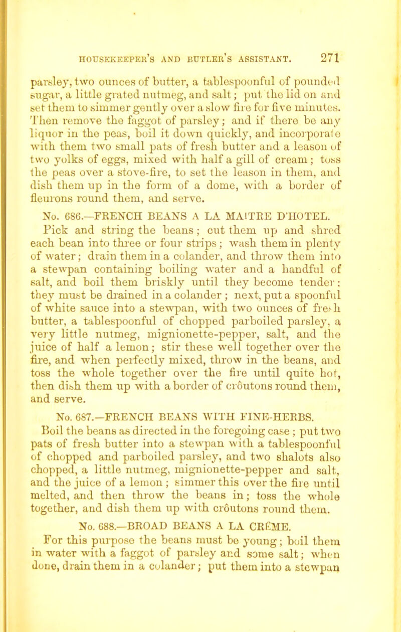 parsley, two ounces of butter, a tablespoonful of pounded sugar, a little grated nutmeg, and salt; put the lid on and set them to simmer gently over a slow fire fur five minutes. Then remove the faggot of parsley; and if there be any liquor in the peas, boil it down quickly, and incorporate with them two small pats of fresh butter and a leason of two yolks of eggs, mixed with half a gill of cream; toss the peas over a stove-fire, to set the leason in them, and dish them up in the form of a dome, with a border of fleurons round them, and serve. No. 6S6.—FRENCH BEANS A LA MA1TRE D'HOTEL. Pick and string the beans; cut them up and shred each bean into three or four strips ; wash them in plenty of water; drain them in a colander, and throw them into a stewpan containing boiling water and a handful of salt, and boil them briskly until they become tender: they must be chained in a colander ; next, put a spoonful of white sauce into a stewpan, with two ounces of fre.Ti butter, a tablespoonful of chopped parboiled parsley, a very little nutmeg, mignionette-pepper, salt, and the juice of half a lemon; stir these well together over the fire, and when perfectly mixed, throw in the beans, and toss the whole together over the fire until quite hot, then dish them up with a border of croutons round them, and serve. No. 687.—FRENCH BEANS WITH FINE-HERBS. Boil the beans as directed in the foregoing case ; put two pats of fresh butter into a stewpan with a tablespoonful of chopped and parboiled parsley, and two shalots also chopped, a little nutmeg, mignionette-pepper and salt, and the juice of a lemon ; simmer this over the fire until melted, and then throw the beans in; toss the whole together, and dish them up with croutons round them. No. 688.—BROAD BEANS A LA CREME. For this purpose the beans must be young; boil them in water with a faggot of parsley and some salt; when done, drain them in a colander; put them into a stewpan