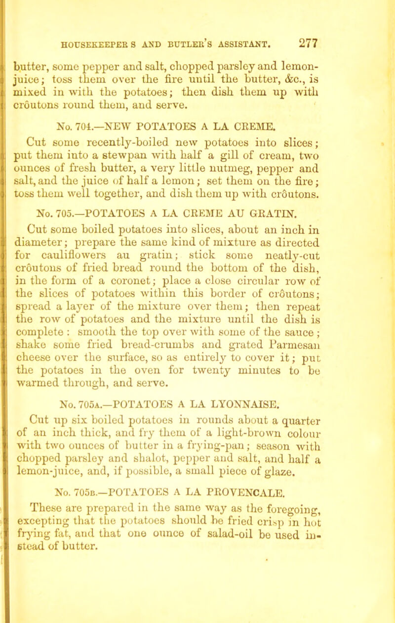 butter, some pepper and salt, chopped parsley and lemon- juice; toss them over the fire until the butter, &c., is mixed in with the potatoes; then dish them up with croutons round them, and serve. No. 704.—NEW POTATOES A LA CKEME. Cut some recently-boiled new potatoes into slices; put them into a stewpan with half a gill of cream, two ounces of fresh butter, a very little nutmeg, pepper and salt,and the juice of half a lemon; set them on the fire; toss them well together, and dish them up with croutons. No. 705.—POTATOES A LA CREME AU GRATIN. Cut some boiled potatoes into slices, about an inch in diameter; prepare the same kind of mixture as directed for cauliflowers au gratin; stick some neatly-cut croutons of fried bread round the bottom of the dish, in the form of a coronet; place a close circular row of the slices of potatoes within this boi'der of croutons; spread a layer of the mixture over them; then repeat the row of potatoes and the mixture until the dish is complete : smooth the top over with some of the sauce ; shake some fried bread-crumbs and grated Parmesan cheese over the surface, so as entirely to cover it; put the potatoes in the oven for twenty minutes to be warmed through, and serve. No. 705a.—POTATOES A LA LYONNAISE. Cut up six boiled potatoes in rounds about a quarter of an inch thick, and fry them of a light-brown colour with two ounces of butter in a frying-pan; season with chopped parsley and shalot, pepper and salt, and half a lemon-juice, and, if possible, a small piece of glaze. No. 705b.—POTATOES A LA PROVENCALE. These are prepared in the same way as the foregoing, excepting that the potatoes should be fried crisp in hot frying fat, and that one ounce of salad-oil be used in- stead of butter.