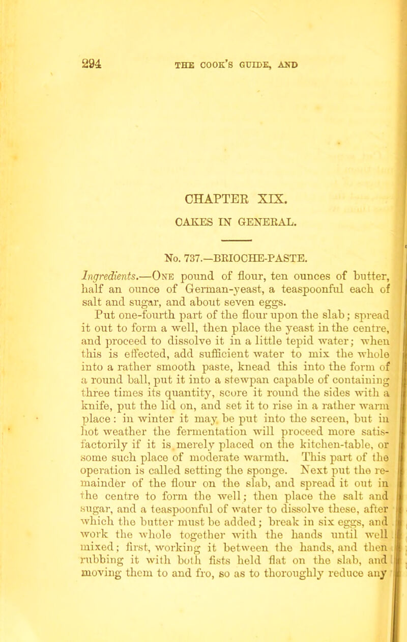 CHAPTER XIX. CAKES IN GENERAL. No. 737—BRIOCHE-PASTE. Ingredients.—One pound of flour, ten ounces of butter, half an ounce of German-yeast, a teaspoonful each of salt and sugar, and about seven eggs. Put one-fourth, part of the flour upon the slab; spread it out to form a well, then place the yeast in the centre, and proceed to dissolve it in a little tepid water; when this is effected, add sufficient water to mix the whole into a rather smooth paste, knead this into the form of a round ball, put it into a stewpan capable of containing three times its quantity, score it round the sides with a knife, put the lid on, and set it to rise in a rather warm place : in winter it may. be put into the screen, but in hot weather the fermentation will proceed more satis- factorily if it is merely placed on the kitchen-table, or some such place of moderate warmth. This part of the operation is called setting the sponge. Next put the re- mainder of the flour on the slab, and spread it out in the centre to form the well; then place the salt and sugar, and a teaspoonful of water to dissolve these, after which the butter must bo added; break in six eggs, and work the whole together with the hands until well mixed; first, working it between the hands, and then rubbing it with both fists held flat on the slab, and moving them to and fro, so as to thoroughly reduce any