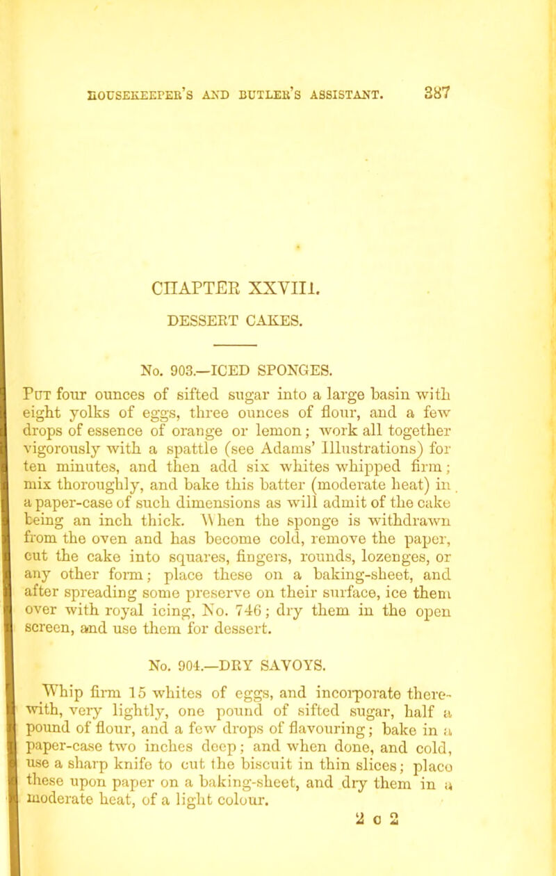 CHAPTER XXVIII. DESSERT CAKES. No. 903.—ICED SPONGES. Put four ounces of sifted sugar into a large basin with eight yolks of eggs, three ounces of flour, and a few drops of essence of orange or lemon; work all together vigorously with a spattle (see Adams’ Illustrations) for ten minutes, and then add six whites whipped firm; mix thoroughly, and bake this batter (moderate heat) in a paper-case of such dimensions as will admit of the cake being an inch thick. When the sponge is withdrawn from the oven and has become cold, remove the paper, cut the cake into squares, fingers, rounds, lozenges, or any other form; place these on a baking-sheet, and after spreading some preserve on their surface, ice them over with royal icing, Xo. 746; dry them in the open screen, and use them for dessert. No. 904.—DRY SAVOYS. Whip firm 15 whites of eggs, and incorporate there- with, very lightly, one pound of sifted sugar, half a pound of flour, and a few drops of flavouring; bake in a paper-case two inches deep; and when done, and cold, use a sharp knife to cut the biscuit in thin slices; placo these upon paper on a baking-sheet, and dry them in a moderate heat, of a light colour. 2 o 2