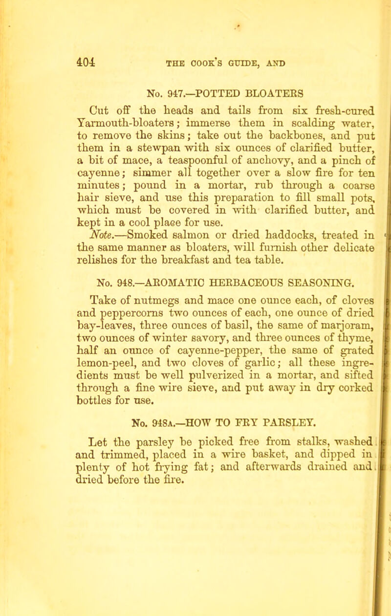 No. 947.—POTTED BLOATERS Cut off the heads and tails from six fresh-cured Yarmouth-hloaters; immerse them in scalding water, to remove the skins; take out the backbones, and put them in a stewpan with six ounces of clarified butter, a bit of mace, a teaspoonful of anchovy, and a pinch of cayenne; simmer all together over a slow fire for ten minutes; pound in a mortar, rub through a coarse hair sieve, and use this preparation to fill small pots, which must he covered in with clarified butter, and kept in a cool place for use. Note.—Smoked salmon or dried haddocks, treated in the same manner as bloaters, will furnish other delicate relishes for the breakfast and tea table. No. 948—AROMATIC HERBACEOUS SEASONING. Take of nutmegs and mace one ounce each, of cloves and peppercorns two ounces of each, one ounce of dried bay-leaves, three ounces of basil, the same of marjoram, two ounces of winter savory, and three ounces of thyme, half an ounce of cayenne-pepper, the same of grated lemon-peel, and two cloves of garlic; all these ingre- dients must be well pulverized in a mortar, and sifted through a fine wire sieve, and put away in dry corked bottles for use. No. 948a.—HOW TO FRY PARSLEY. Let the parsley be picked free from stalks, washed and trimmed, placed in a wire basket, and dipped in plenty of hot frying fat; and afterwards drained and. dried before the fire.