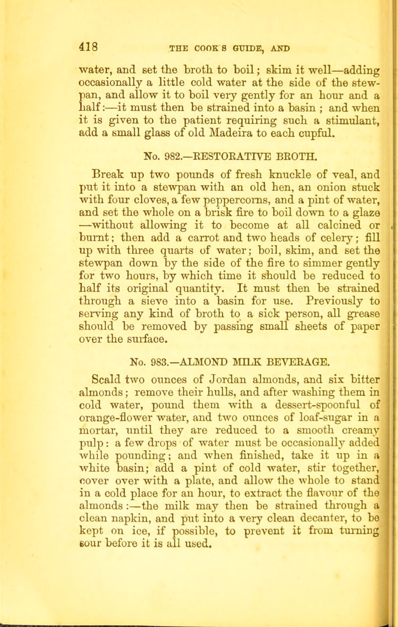 water, and set the broth to boil; skim it well—adding occasionally a little cold water at the side of the stew- pan, and allow it to boil very gently for an hour and a half:—it must then be strained into a basin ; and when it is given to the patient requiring such a stimulant, add a small glass of old Madeira to each cupful. No. 982.—RESTORATIVE BROTH. Break up two pounds of fresh knuckle of veal, and put it into a stewpan with an old hen, an onion stuck with four cloves, a few peppercorns, and a pint of water, and set the whole on a brisk fire to boil down to a glaze —without allowing it to become at all calcined or , burnt; then add a carrot and two heads of celery; fill up with three quarts of water; boil, skim, and set the stewpan down by the side of the fire to simmer gently for two hours, by which time it should be reduced to half its original quantity. It must then be strained through a sieve into a basin for use. Previously to serving any kind of broth to a sick person, all grease should be removed by passing small sheets of paper over the surface. No. 983.—ALMOND MILK BEVERAGE. Scald two ounces of Jordan almonds, and six bitter almonds; remove their hulls, and after washing them in cold water, pound them with a dessert-spoonful of orange-flower water, and two ounces of loaf-sugar in a i mortar, until they are reduced to a smooth creamy I pulp: a few drops of water must be occasionally added while pounding; and when finished, take it up in a white basin; add a pint of cold water, stir together, cover over with a plate, and allow the whole to stand in a cold place for an hour, to extract the flavour of the almonds :—the milk may then be strained through a clean napkin, and put into a very clean decanter, to be kept on ice, if possible, to prevent it from turning sour before it is all used.