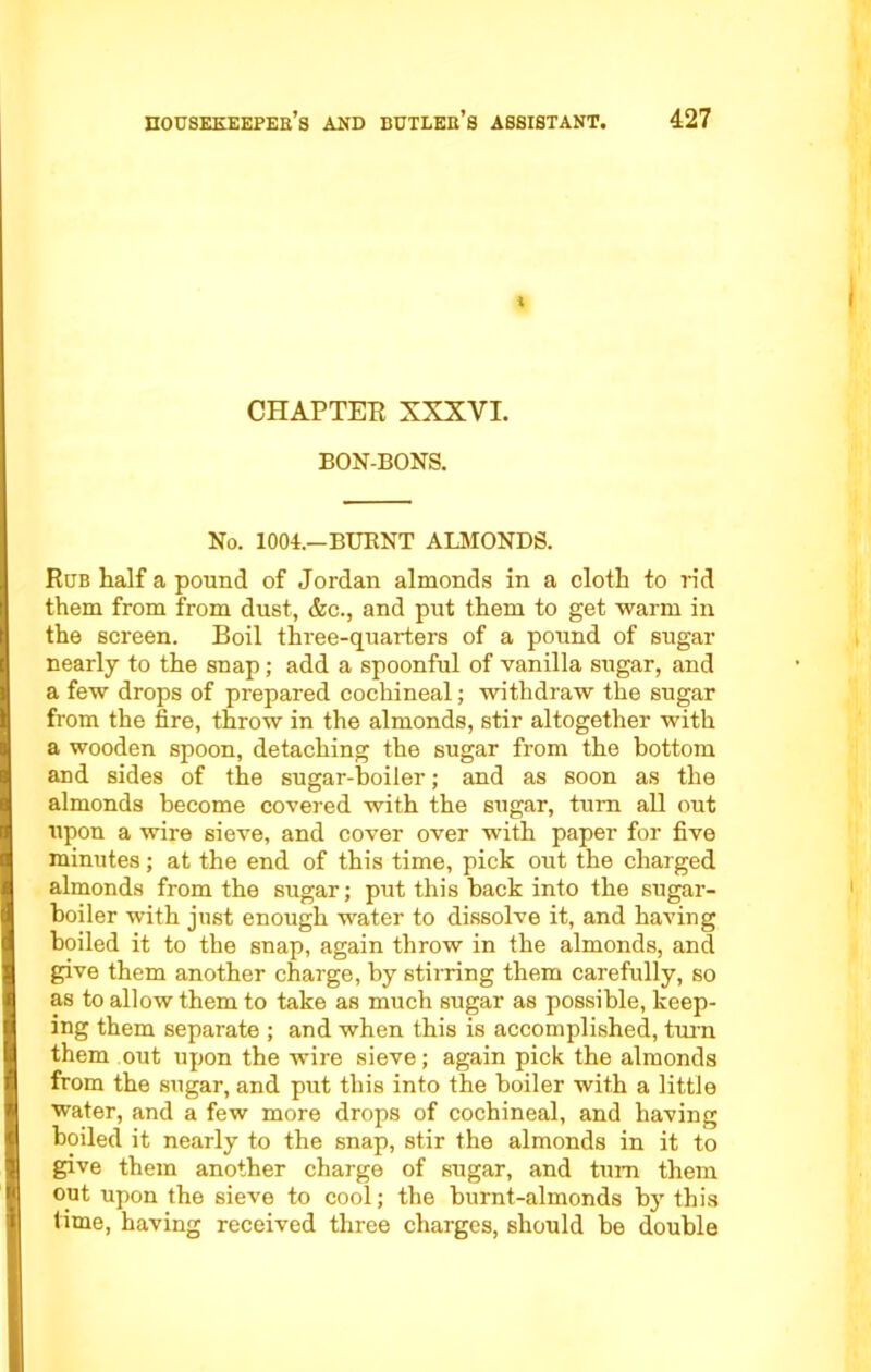 > CHAPTER XXXVI. BON-BONS. No. 1004.—BURNT ALMONDS. Rub half a pound of Jordan almonds in a cloth to rid them from from dust, &c., and put them to get warm in the screen. Boil three-quarters of a pound of sugar nearly to the snap; add a spoonful of vanilla sugar, and a few drops of prepared cochineal; withdraw the sugar from the fire, throw in the almonds, stir altogether with a wooden spoon, detaching the sugar from the bottom and sides of the sugar-boiler; and as soon as the almonds become covered with the sugar, turn all out upon a wire sieve, and cover over with paper for five minutes; at the end of this time, pick out the charged almonds from the sugar; put this back into the sugar- boiler with just enough water to dissolve it, and having boiled it to the snap, again throw in the almonds, and give them another charge, by stirring them carefully, so as to allow them to take as much sugar as possible, keep- ing them separate ; and when this is accomplished, turn them out upon the wire sieve; again pick the almonds from the sugar, and put this into the boiler with a little ■water, and a few more drops of cochineal, and having boiled it nearly to the snap, stir the almonds in it to give them another charge of sugar, and turn them out upon the sieve to cool; the burnt-almonds by this time, having received three charges, should be double