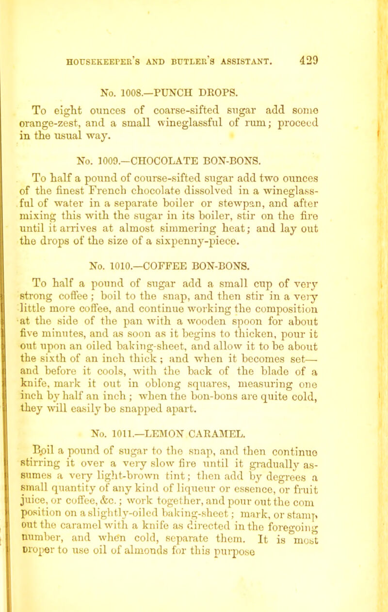 No. 1008.—PUNCH DROPS. To eight ounces of coarse-sifted sugar add some orange-zest, and a small wineglassful of rum; proceed in the usual way. No. 1009.—CHOCOLATE BON-BONS. To half a pound of course-sifted sugar add two ounces of the finest French chocolate dissolved in a wineglass- ful of water in a separate boiler or stewpan, and after mixing this with the sugar in its boiler, stir on the fire until it arrives at almost simmering heat; and lay out the drops of the size of a sixpenny-piece. No. 1010.—COFFEE BON-BONS. To half a pound of sugar add a small cup of very strong coffee ; boil to the snap, and then stir in a very little more coffee, and continue working the composition at the side of the pan with a wooden spoon for about five minutes, and as soon as it begins to thicken, pour it out upon an oiled baking-sheet, and allow it to be about the sixth of an inch thick ; and when it becomes set— and before it cools, with the back of the blade of a knife, mark it out in oblong squares, measuring one inch by half an inch ; when the bon-bons are quite cold, they will easily be snapped apart. No. 1011.—LEMON CARAMEL. B.oil a pound of sugar to the snap, and then continue stirring it over a very slow fire until it gradually as- sumes a very light-brown tint; then add by degrees a small quantity of any kind of liqueur or essence, or fruit juice, or coffee, &c.; work together, and pour out the com position on a slightly-oiled baking-sheet; mark, or stamp out the caramel with a knife as directed in the foreo-ohm number, and when cold, separate them. It is most Droper to use oil of almonds for this purpose