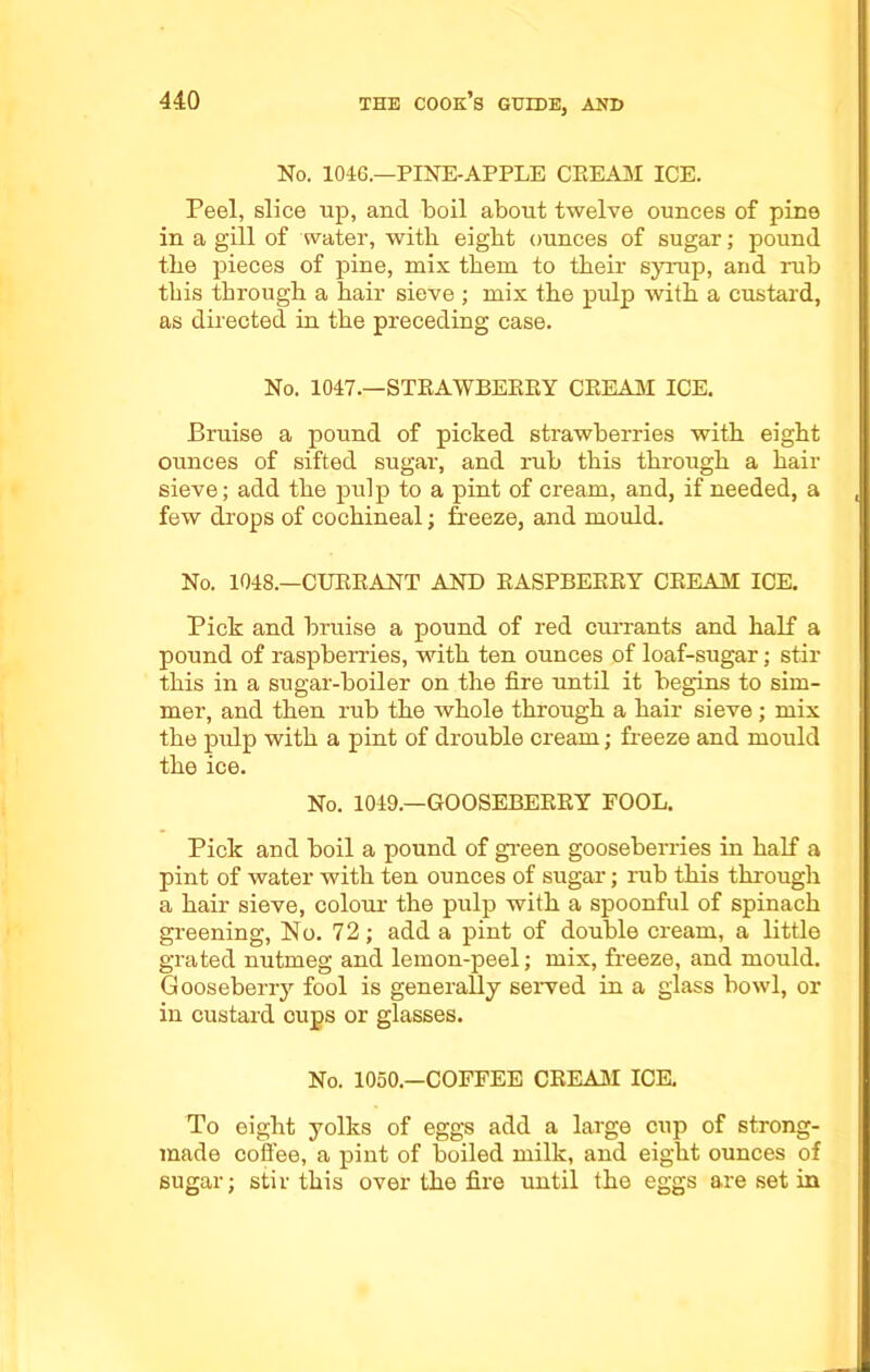 No. 1046.—PINE-APPLE CREAM ICE. Peel, slice up, and boil about twelve ounces of pine in a gill of water, wi tli eight ounces of sugar; pound the pieces of pine, mix them to their syrup, and rub this through a hair sieve ; mix the pulp with a custard, as directed in the preceding case. No. 1047.—STRAWBERRY CREAM ICE. Bruise a pound of picked strawberries with eight ounces of sifted sugar, and rub this through a hair sieve; add the pulp to a pint of cream, and, if needed, a few drops of cochineal; freeze, and mould. No. 1048.—CURRANT AND RASPBERRY CREAM ICE. Pick and bruise a pound of red currants and half a pound of raspberries, with ten ounces of loaf-sugar; stir this in a sugar-boiler on the fire until it begins to sim- mer, and then rub the whole through a hair sieve; mix the pulp with a pint of drouble cream; freeze and mould the ice. No. 1049.—GOOSEBERRY FOOL. Pick and boil a pound of green gooseberries in half a pint of water with ten ounces of sugar; rub this through a hair sieve, colour the pulp with a spoonful of spinach greening, No. 72; add a pint of double cream, a little grated nutmeg and lemon-peel; mix, freeze, and mould. Gooseberry fool is generally served in a glass bowl, or in custard cups or glasses. No. 1050.—COFFEE CREAM ICE. To eight yolks of eggs add a large cnp of strong- made coffee, a pint of boiled milk, and eight ounces of sugar; stir this over the fire until the eggs are set in