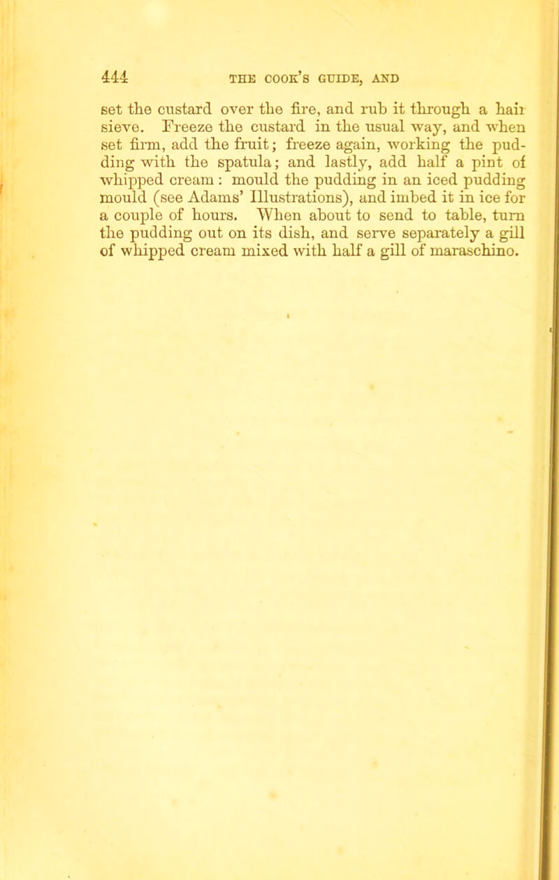 set the custard over the fire, and rub it through a hail sieve. Freeze the custard in the usual way, and when set firm, add the fruit; freeze again, working the pud- ding with the spatula; and lastly, add half a pint of whipped cream: mould the pudding in an iced pudding mould (see Adams’ Illustrations), and imbed it in ice for a couple of hours. When about to send to table, turn the pudding out on its dish, and serve separately a gill of whipped cream mixed with half a gill of maraschino.