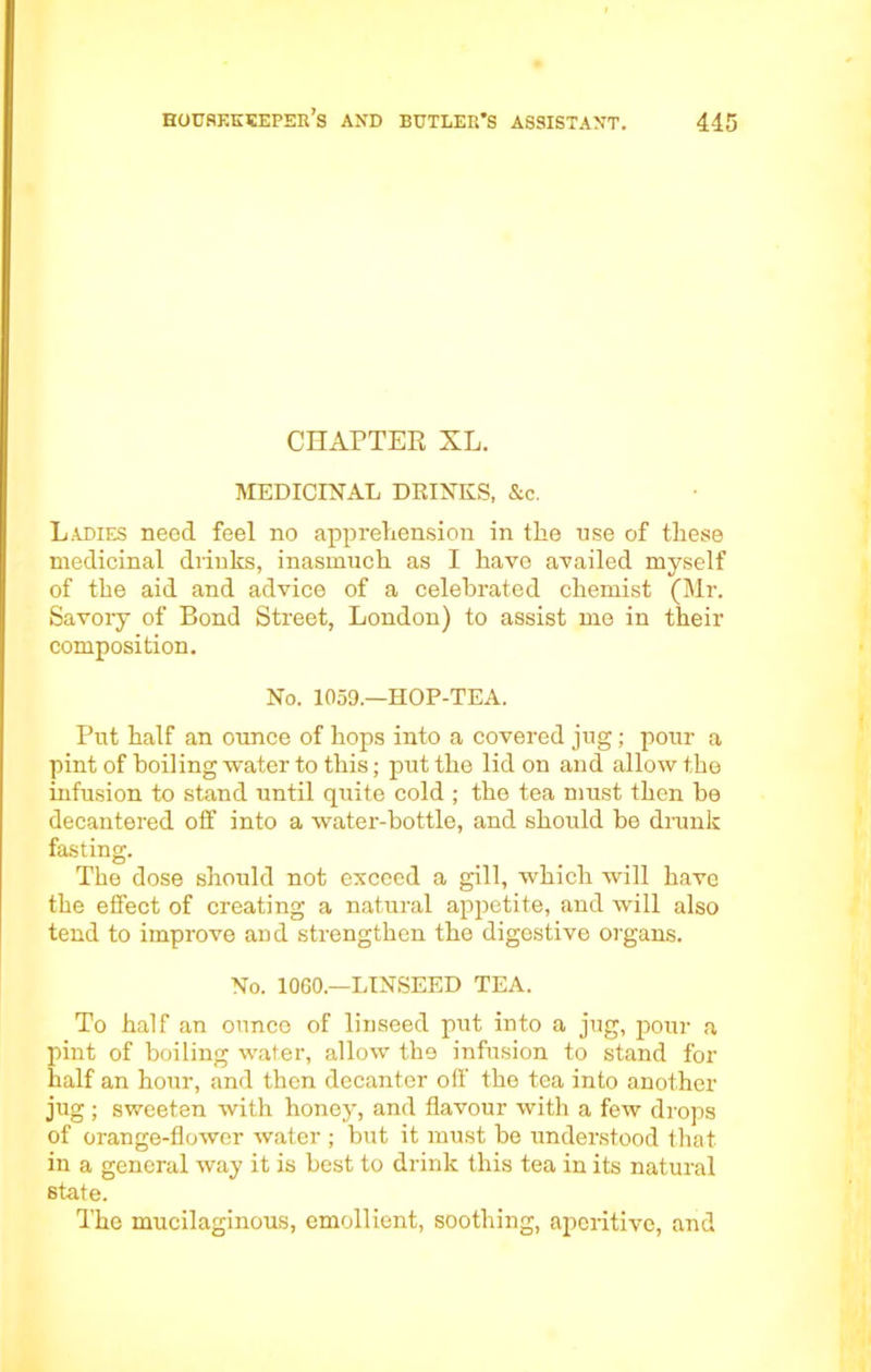 CHAPTER XL. MEDICINAL DRINKS, &c. Ladies need feel no apprehension in the use of these medicinal drinks, inasmuch as I have availed myself of the aid and advice of a celebrated chemist (Mr. Savory of Bond Street, London) to assist me in their composition. No. 1059.—HOP-TEA. Put half an ounce of hops into a covered jug; pour a pint of boiling water to this; put the lid on and allow the infusion to stand until quite cold ; the tea must then be decantered off into a water-bottle, and should be drunk fasting. The dose should not exceed a gill, which will have the effect of creating a natural apjietite, and will also tend to improve and strengthen the digestive organs. No. 1060—LINSEED TEA. To half an ounce of linseed put into a jug, pour a pint of boiling water, allow the infusion to stand for half an hour, and then decanter off the tea into another jug; sweeten with honey, and flavour with a few drops of orange-flower water ; but it must he understood that in a general way it is best to drink this tea in its natural state. The mucilaginous, emollient, soothing, aperitive, and