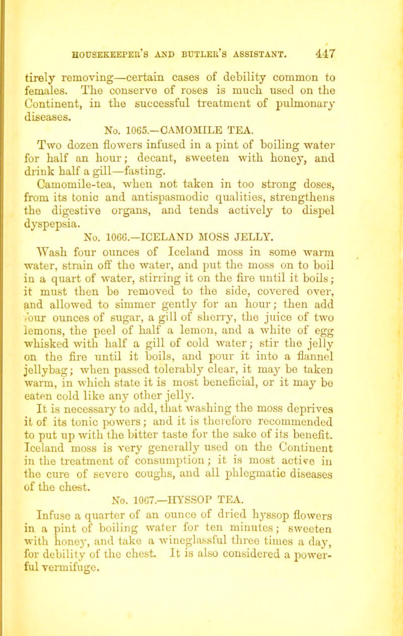 tirely removing—certain cases of debility common to females. The conserve of roses is much used on the Continent, in the successful treatment of pulmonary diseases. No. 1065.—CAMOMILE TEA. Two dozen flowers infused in a pint of boiling water for half an hour; decant, sweeten with honey, and drink half a gill—fasting. Camomile-tea, when not taken in too strong doses, from its tonic and antispasmodic qualities, strengthens the digestive organs, and tends actively to dispel dyspepsia. No. 1066.—ICELAND MOSS JELLY. Wash four ounces of Iceland moss in some warm water, strain off the water, and put the moss on to boil in a quart of water, stirring it on the fire until it boils; it must then be removed to the side, covered over, and allowed to simmer gently for an hour; then add .’our ounces of sugar, a gill of sherry, the juice of two lemons, the peel of half a lemon, and a white of egg whisked with half a gill of cold water; stir the jelly on the fire until it boils, and pour it into a flannel jellybag; when passed tolerably clear, it may be taken warm, in which state it is most beneficial, or it may be eaten cold like any other jelly. It is necessary to add, that washing the moss deprives it of its tonic powers; and it is therefore recommended to put up with the bitter taste for the sake of its benefit. Iceland moss is very generally used on the Continent in the treatment of consumption; it is most active in the cure of severe coughs, and all phlegmatic diseases of the chest. No. 1067.—HYSSOP TEA. Infuse a quarter of an ounce of dried hyssop flowers in a pint of boiling water for ten minutes; sweeten with honey, and take a wineglassful three times a day, for debility of the chest. It is also considered a power- ful vermifuge.