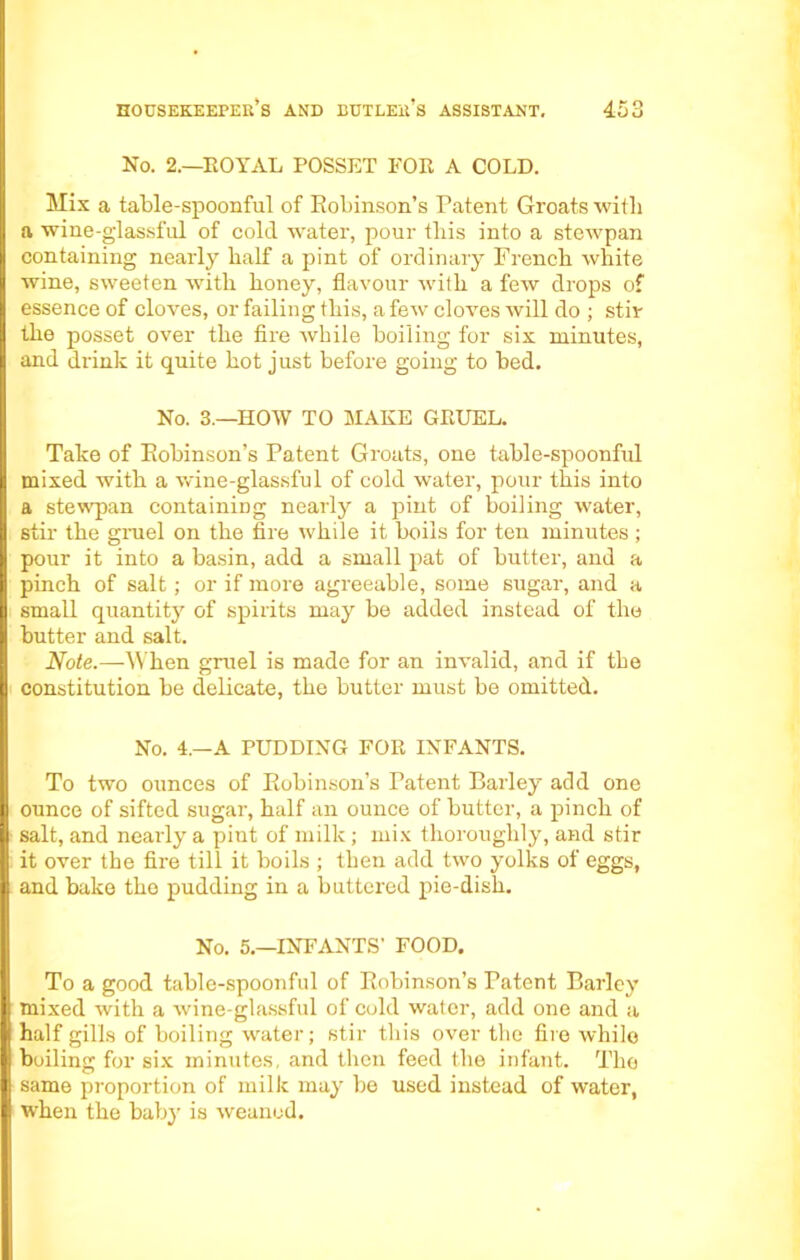 No. 2.—ROYAL POSSET FOR A COLD. Mix a table-spoonful of Robinson’s Patent Groats with a wine-glassful of cold water, pour this into a stewpan containing nearly half a pint of ordinary French white wine, sweeten with honey, flavour with a few drops of essence of cloves, or failing this, a few cloves Avill do ; stir the posset over the fire while boiling for six minutes, and drink it quite hot just before going to bed. No. 3.—HOW TO MAKE GRUEL. Take of Robinson’s Patent Groats, one table-spoonful mixed with a wine-glassful of cold water, pour this into a stewpan containing nearly a pint of boiling water, stir the gruel on the fire while it boils for ten minutes ; pour it into a basin, add a small pat of butter, and a pinch of salt; or if more agreeable, some sugar, and a small quantity of spirits may be added instead of the butter and salt. Note.—When gruel is made for an invalid, and if the constitution be delicate, the butter must be omitted. No. 4.—A PUDDING FOR INFANTS. To two ounces of Robinson’s Patent Barley add one I ounce of sifted sugar, half an ounce of butter, a pinch of salt, and nearly a pint of milk; mix thoroughly, and stir it over the fire till it boils ; then add two yolks of eggs, and bake the pudding in a buttered pie-dish. No. 5.—INFANTS’ FOOD. To a good table-spoonful of Robinson’s Patent Barley mixed with a wine-glassful of cold water, add one and a half gills of boiling water; stir this over the fire while boiling for six minutes, and then feed the infant. The same proportion of milk may be used instead of water, when the baby is weaned.