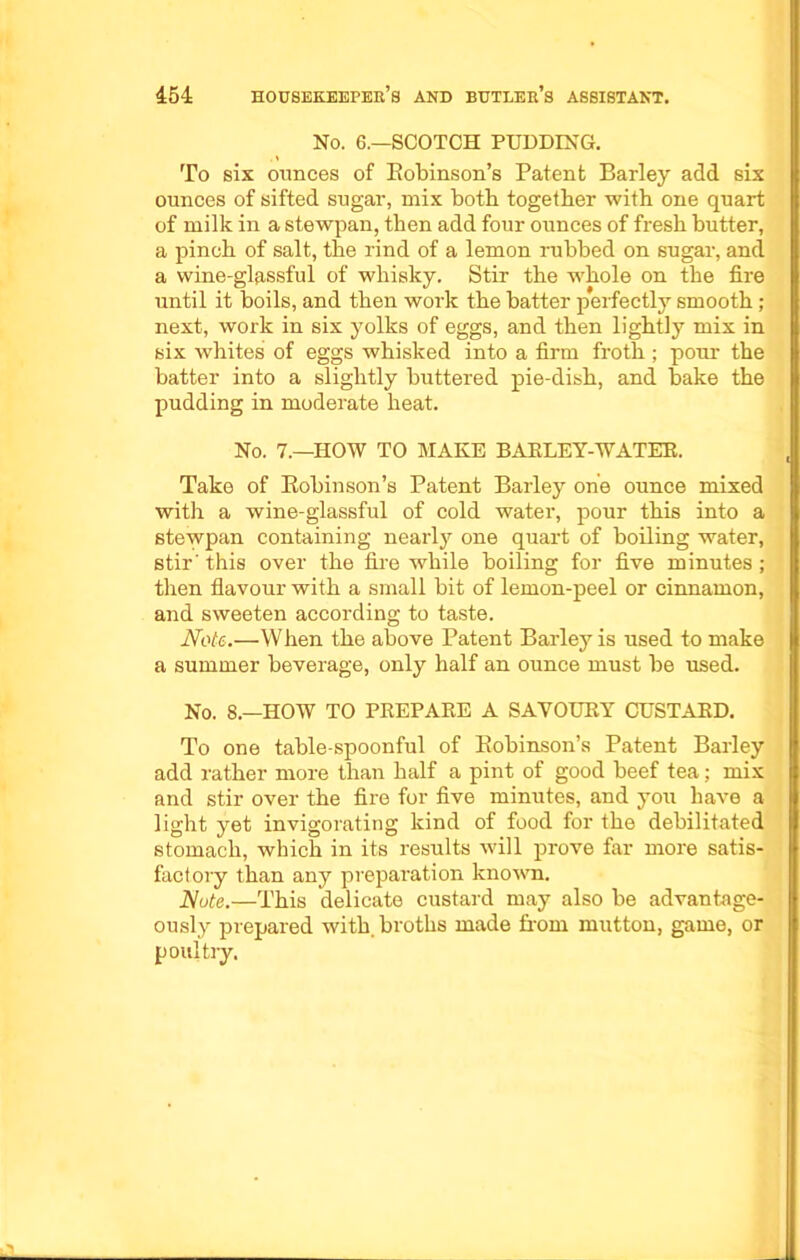 No. 6.—SCOTCH PUDDING. To six ounces of Eobinson’s Patent Barley add six ounces of sifted sugar, mix both together with one quart of milk in a stewpan, then add four ounces of fresh butter, a pinch of salt, the rind of a lemon rubbed on sugar, and a wine-glassful of whisky. Stir the whole on the fire until it boils, and then work the batter perfectly smooth ; next, work in six yolks of eggs, and then lightly mix in six whites of eggs whisked into a firm froth; pour the batter into a slightly buttered pie-dish, and bake the pudding in moderate heat. No. 7.—HOW TO MAKE BAKLEY-WATER. Take of Eobinson’s Patent Barley one ounce mixed with a wine-glassful of cold water, pour this into a stewpan containing nearly one quart of boiling water, stir' this over the fire while boiling for five minutes; then flavour with a small bit of lemon-peel or cinnamon, and sweeten according to taste. Note.—When the above Patent Barley is used to make a summer beverage, only half an ounce must be used. No. 8.—HOW TO PREPARE A SAVOURY CUSTARD. To one table-spoonful of Eobinson’s Patent Barley add rather more than half a pint of good beef tea; mix and stir over the fire for five minutes, and you have a light yet invigorating kind of food for the debilitated stomach, which in its results will prove far more satis- factory than any prepai'ation known. Note.—This delicate custard may also be advantage- ously prepared with, broths made from mutton, game, or poultry.