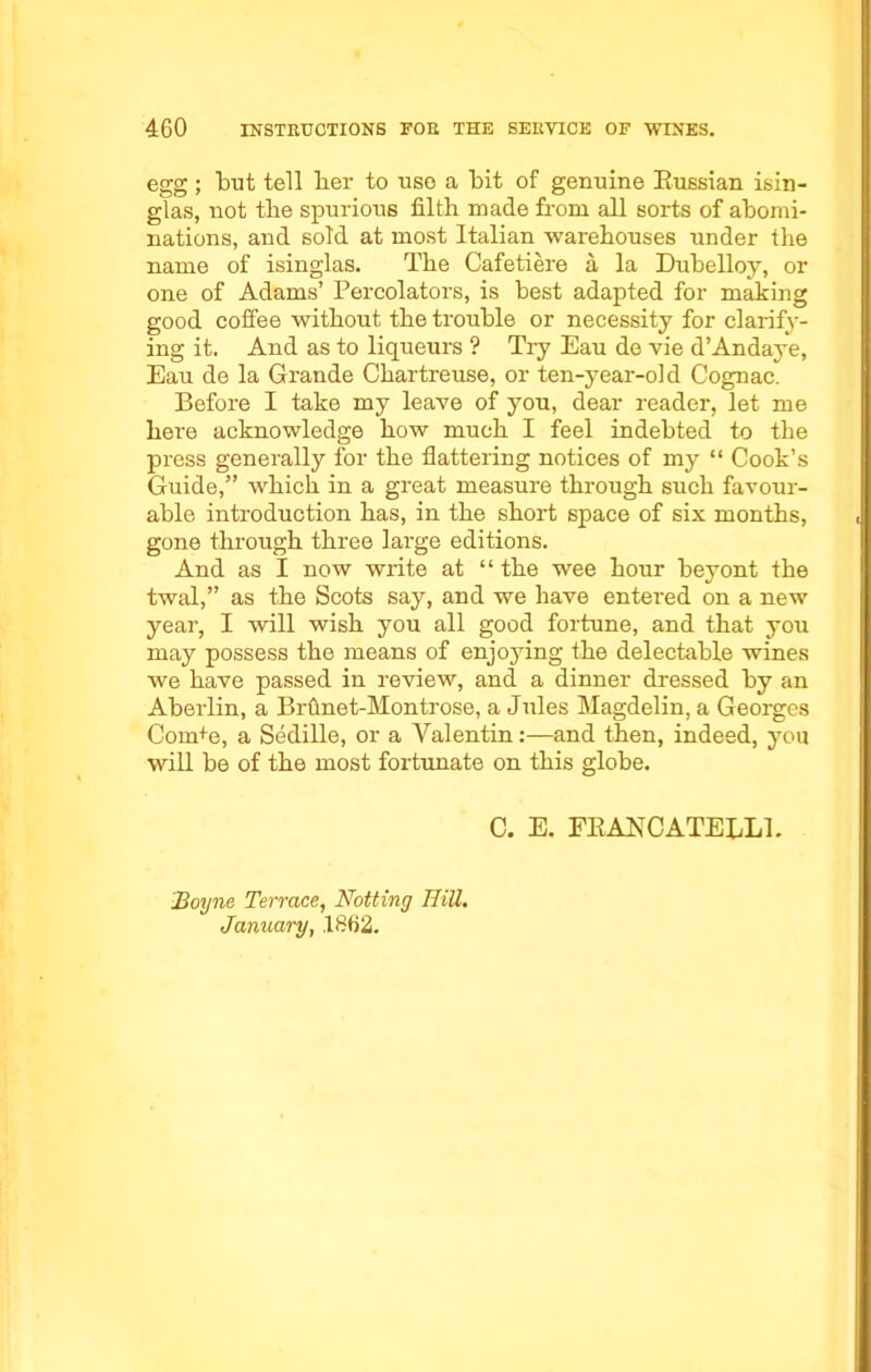 egg; but tell ber to use a bit of genuine Russian isin- glas, not tbe spurious filth made from all sorts of abomi- nations, and sold at most Italian warehouses under the name of isinglas. The Cafetiere a la Dubelloy, or one of Adams’ Percolators, is best adapted for making good coffee without the trouble or necessity for clarify- ing it. And as to liqueurs ? Tiy Eau de vie d’Andaye, Eau de la Grande Chartreuse, or ten-year-old Cognac. Before I take my leave of you, dear reader, let me here acknowledge how much I feel indebted to the press generally for the flattering notices of my “ Cook’s Guide,” which in a great measure through such favour- able introduction has, in the short space of six months, gone through three large editions. And as I now write at “ the wee hour beyont the twal,” as the Scots say, and we have entered on a new year, I will wish you all good fortune, and that you may possess the means of enjoying the delectable wines we have passed in review, and a dinner dressed by an Aberlin, a Brfinet-Montrose, a Jules Magdelin, a Georges Corn+e, a Sedille, or a Valentin:—and then, indeed, you will be of the most fortunate on this globe. C. E. FRANCATELL1. Boyne Terrace, Notting HiU. January, .1862.