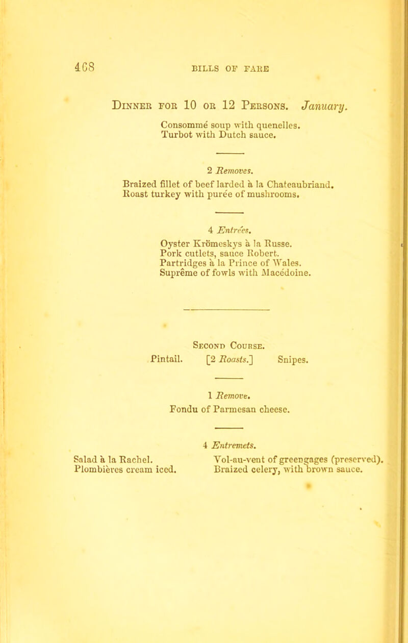 4GS Dinner for 10 or 12 Persons. January. Consomme soup with quenelles. Turbot with Dutch sauce. 2 Removes. Braized fillet of beef larded a la Chateaubriand. Boast turkey with pure'e of mushrooms. 4 Entrees. Oyster Kromeskys a la Kusse. Pork cutlets, sauce Robert. Partridges a la Prince of Wales. Supreme of fowls with Alacedoine. Second Course. Pintail. [2 ifoasts.] Snipes. 1 Remove. Fondu of Parmesan cheese. 4 Entremets. Salad a la Rachel. Vol-au-vent of greengages (preserved). Plombieres cream iced. Braized celery, with brown sauce.