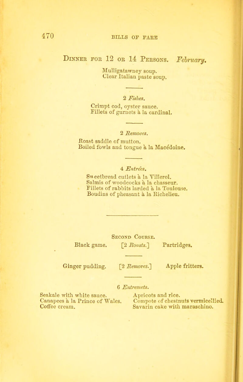 Dinner for 12 or 14 Persons. February. Mulligatawney soup. Clear Italian paste soup. 2 JFishes. Crimpt cod, oyster sauce. Fillets of gurnets a la cardinal. 2 Remooes. Roast saddle of mutton. Boiled fowls and tongue a la Macedoine. 4 Entrees. Sweetbread cutlets a la Villeroi. Salmis of woodcocks a la chasseur. Fillets of rabbits larded a la Toulouse. Boudins of pheasant a la Richelieu. Second Course. Black game. [2 Rousts.] Partridges. Ginger pudding. [2 Remores.] Apple fritters. 6 Entremets. Seakale with white sauce. Apricots and rice. Canapces a la Prince of Wales. Compote of chestnuts vermicellied. Coffee cream. Savarin cake with maraschino.