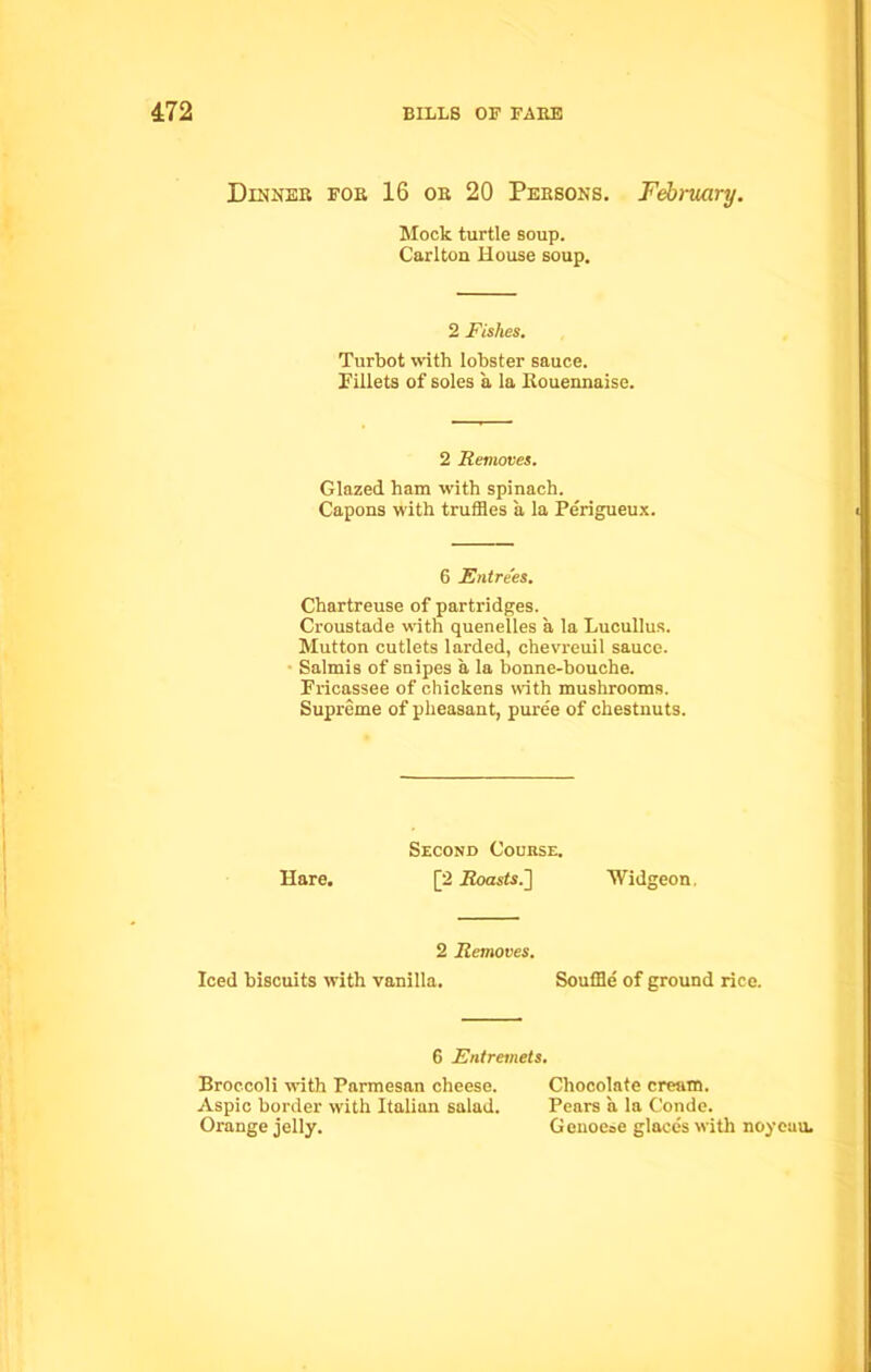 Dinner for 16 or 20 Persons. February. Mock turtle soup. Carlton House soup. 2 Fishes. Turbot with lobster sauce. Fillets of soles a la Rouennaise. Glazed ham with spinach. Capons with truffles a la Perigueux. Chartreuse of partridges. Croustade with quenelles a la Lucullus. Mutton cutlets larded, chevreuil sauce. Salmis of snipes a la bonne-bouche. Fricassee of chickens with mushrooms. Supreme of pheasant, puree of chestnuts. 2 Removes. 6 Entrees. Hare. Second Course. [2 .Roasts.] Widgeon. 2 Removes. Iced biscuits with vanilla. Souffle of ground rice. 6 Entremets. Broccoli with Parmesan cheese. Aspic border with Italian salad. Orange jelly. Chocolate cream. Pears a la Conde. Genoese glaces with noycuu.