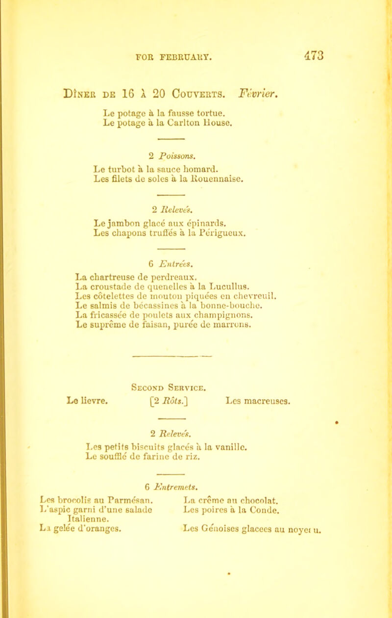 173 DJner de 16 a 20 Couyerts. Fevrier. Le potage a la fausse tortue. Le potage a la Carlton House. 2 Poissons. Le turbot a la sauce homard. Les filets de soles a la liouennaise. 2 Releue's. Le jambon glace aux epinards. Les chapons trufles a la Perigueux. 6 Entrees. La chartreuse de perdreaux. La croustade de quenelles a la Lucullus. Les cotelettes de inoutou piquees en chevreuil. Le salmis de becassines a la bonne-bouche. La fricassee de poulcts aux champignons. Le supreme de faisan, puree de marrons. Second Service. Le lievre. |[2 Pots.} Les macreuscs. 2 Reieve's. Les petite biscuits glaces a la vanillc. Le souffle de farine de riz. G Entremets. Les brocolis au Parmesan. L'aspic garni d’une salade Italienne. La gele'e d'orangcs. La creme au chocolat. Les poires a la Conde. Les Genoises glacees au noyei u.