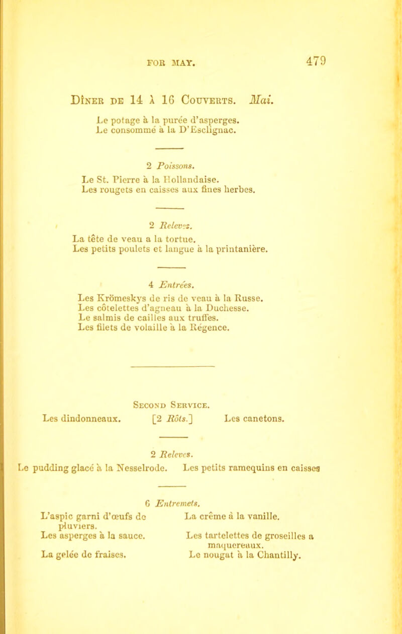 DiNEB DE 14 X 16 Couvebts. Mai. Le pot age a la puree d’asperges. Le consomme a la D’Esclignac. 2 Poissons. Le St. Pierre a la F.ollandaise. Les rougets en caisses aux flues herbes. 2 ReleviS. La tete de veau a la tortue. Les petits poulets et langue a la printaniere. 4 Entrees. Les Kromeskys de ris de veau a la Russe. Les cotelettes d’agneau a la Duchesse. Le salmis de cailles aux truffes. Les filets de volaille a la Regence. Second Service. Les dindonneaux. [2 Rots.] Les canetons. 2 Beleves. Le pudding glace a la Nesselrode. Les petits ramequins en caisses 6 Entremets. L’aspic garni d’oeufs de pluviers. Les asperges a la sauce. La gelee de fraises. La creme a la vanille. Les tartelettes de groseilles a maqucreaux. Le nougat a la Chantilly.